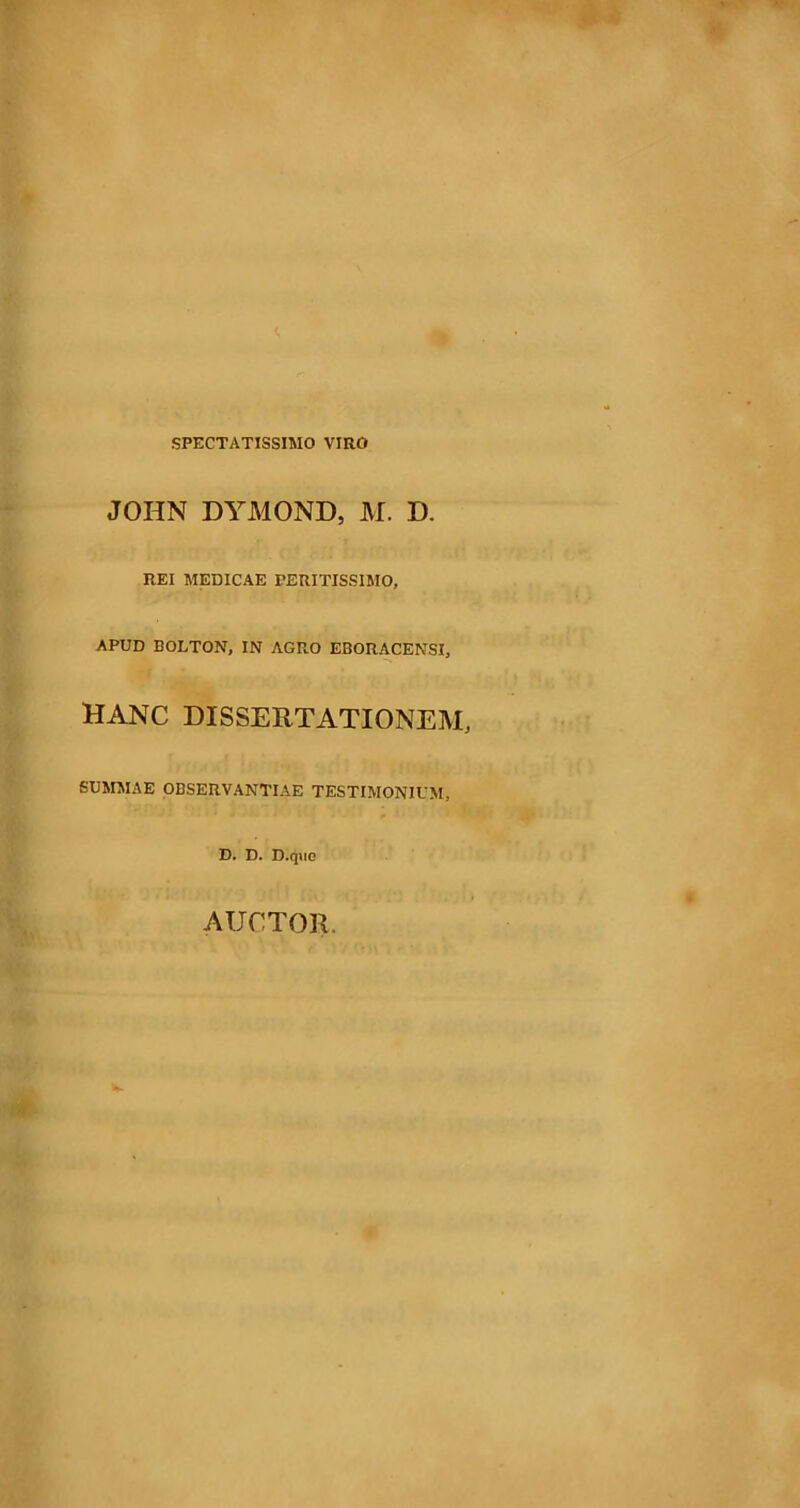 SPECTATISSIMO VIRO JOHN DYMOND, M. D. REI MEDICAE PERITISSIMO, APUD EOLTON, IN AGRO EBORACENSI, HANC DISSERTATIONEM, SUMMAE OBSERVANTIAE TESTIMONIUM, D. D. D.quo AUCTOR.