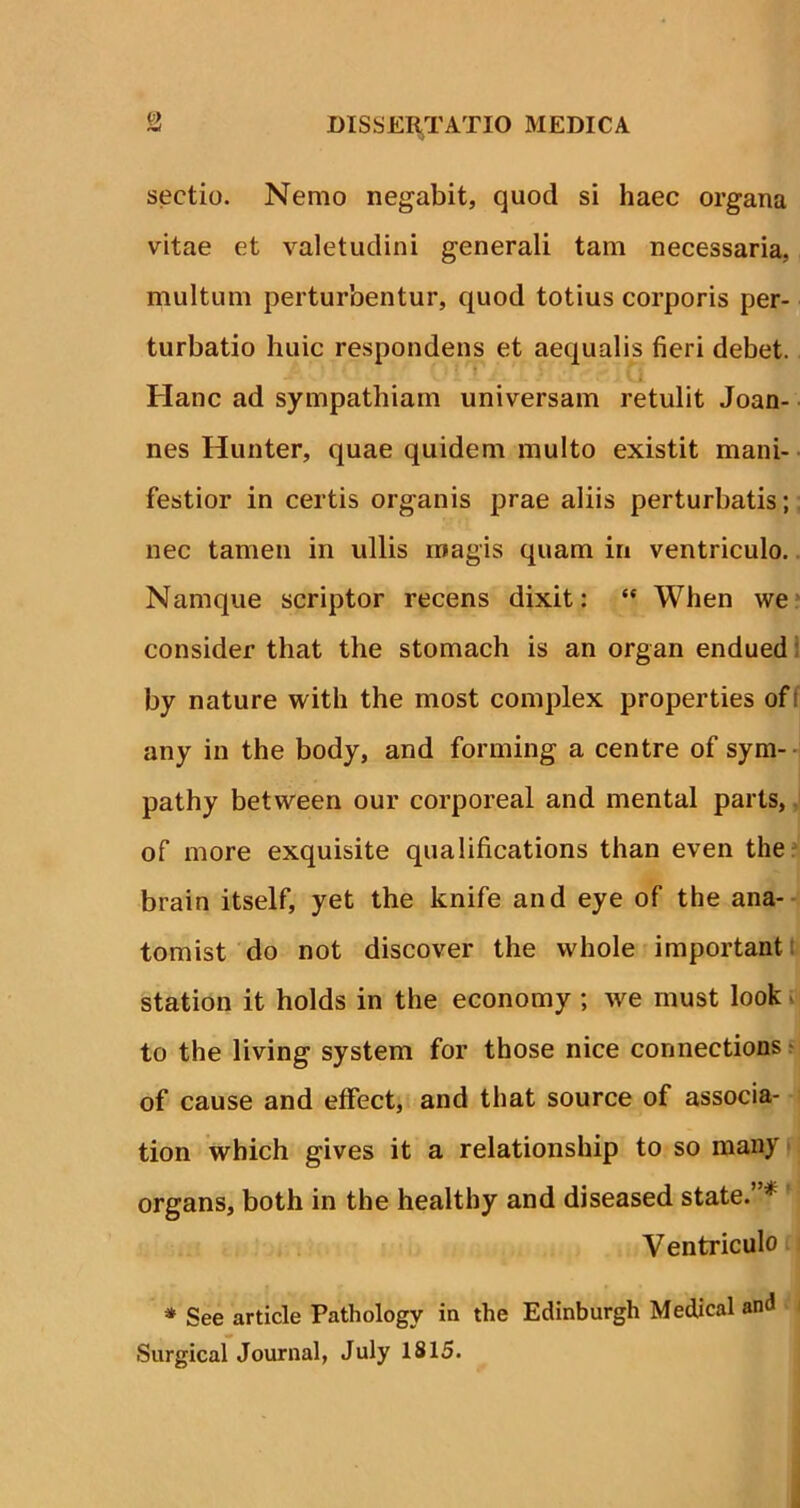 sectio. Nemo negabit, quod si haec organa vitae et valetudini generali tam necessaria, multum perturbentur, quod totius corporis per- turbatio huic respondens et aequalis fieri debet. Hanc ad sympathiam universam retulit Joan- nes Hunter, quae quidem multo existit mani- festior in certis organis prae aliis perturbatis; nec tamen in ullis magis quam in ventriculo. Namque scriptor recens dixit: “ When we consider that the stomach is an organ endued by nature with the most complex properties of I any in the body, and forming a centre of sym- pathy between our corporeal and mental parts, of more exquisite qualifications than even the brain itself, yet the knife and eye of the ana- tomist do not discover the vvhole important station it holds in the economy ; we must look to the living system for those nice connections of cause and effect, and that source of associa- tion which gives it a relationship to so many organs, both in the healthy and diseased state.”* Ventriculo * See article Pathology in the Edinburgh Medical and Surgical Journal, July 1815.