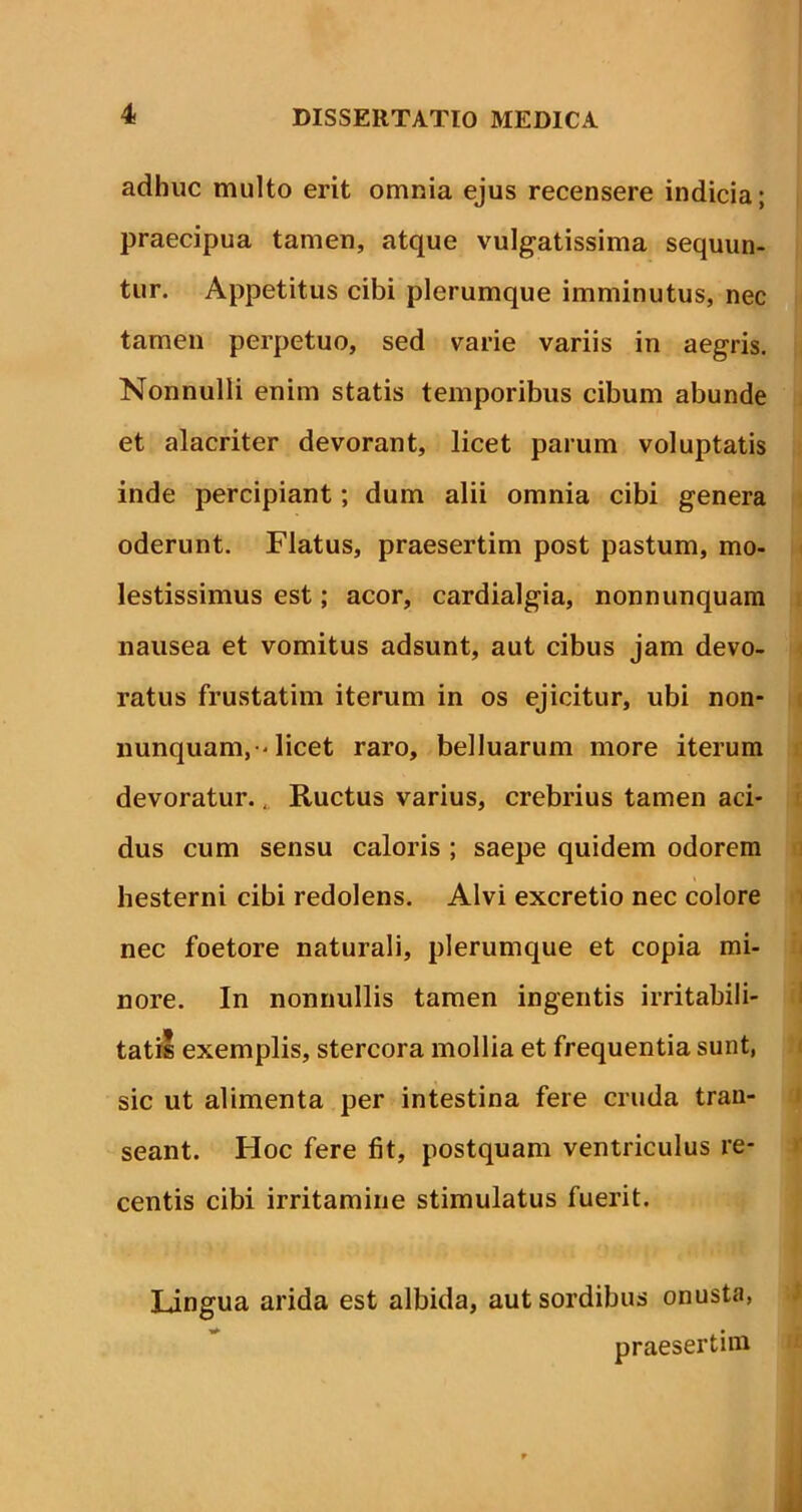 adhuc multo erit omnia ejus recensere indicia; praecipua tamen, atque vulgatissima sequun- tur. Appetitus cibi plerumque imminutus, nec tamen perpetuo, sed varie variis in aegris. Nonnulli enim statis temporibus cibum abunde et alacriter devorant, licet parum voluptatis inde percipiant; dum alii omnia cibi genera oderunt. Flatus, praesertim post pastum, mo- lestissimus est; acor, cardialgia, nonnunquam nausea et vomitus adsunt, aut cibus jam devo- ratus frustatim iterum in os ejicitur, ubi non- nunquam, 'licet raro, belluarum more iterum devoratur., Ructus varius, crebrius tamen aci- dus cum sensu caloris ; saepe quidem odorem hesterni cibi redolens. Alvi excretio nec colore nec foetore naturali, plerumque et copia mi- nore. In nonnullis tamen ingentis irritabili- tatis exemplis, stercora mollia et frequentia sunt, sic ut alimenta per intestina fere cruda tran- seant. Hoc fere fit, postquam ventriculus re- centis cibi irritamine stimulatus fuerit. Lingua arida est albida, aut sordibus onusta, praesertim