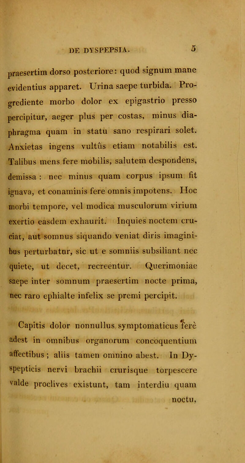 praesertim dorso posteriore: quod signum mane evidentius apparet. Urina saepe turbida. Pro- grediente morbo dolor ex epigastrio presso percipitur, aeger plus per costas, minus dia- phragma quam in statu sano respirari solet. Anxietas ingens vultus etiam notabilis est. Talibus mens fere mobilis, salutem despondens, demissa : nec minus quam corpus ipsum fit ignava, et conaminis fere omnis impotens. Hoc morbi tempore, vel modica musculorum virium exertio easdem exhaurit. Inquies noctem cru- ciat, aut somnus siquando veniat diris imagini- bus perturbatur, sic ut e somniis subsiliant nec quiete, ut decet, recreentur. Querimoniae saepe inter somnum praesertim nocte prima, nec raro ephialte infelix se premi percipit. Capitis dolor nonnullus symptomaticus Tere adest in omnibus organorum concoquentium affectibus; aliis tamen omnino abest. In Dy- spepticis nervi brachii crurisque torpescere valde proclives existunt, tam interdiu quam noctu,