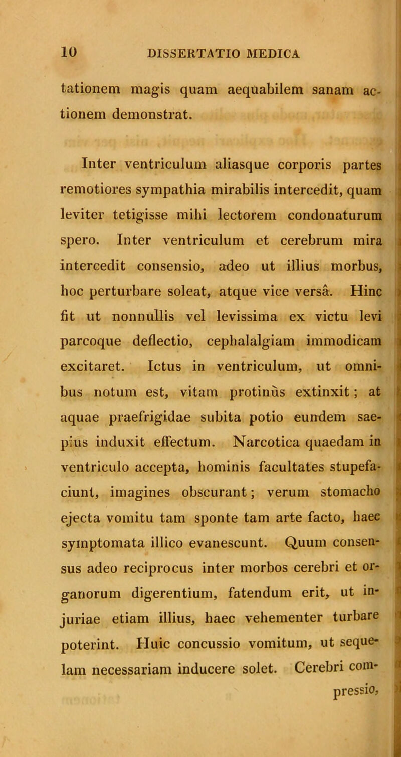 tationem magis quam aequabilem sanam ac- tionem demonstrat. S' *I *' t. * . ■ V* <4 Inter ventriculum aliasque corporis partes remotiores sympathia mirabilis intercedit, quam leviter tetigisse mihi lectorem condonaturum spero. Inter ventriculum et cerebrum mira intercedit consensio, adeo ut illius morbus, hoc perturbare soleat, atque vice versa. Hinc fit ut nonnullis vel levissima ex victu levi parcoque deflectio, cephalalgiam immodicam excitaret. Ictus in ventriculum, ut omni- bus notum est, vitam protinus extinxit; at aquae praefrigidae subita potio eundem sae- pius induxit effectum. Narcotica quaedam in ventriculo accepta, hominis facultates stupefa- ciunt, imagines obscurant; verum stomacho ejecta vomitu tam sponte tam arte facto, haec symptomata illico evanescunt. Quum consen- sus adeo reciprocus inter morbos cerebri et or- ganorum digerentium, fatendum erit, ut in- juriae etiam illius, haec vehementer turbare poterint. Huic concussio vomitum, ut seque- lam necessariam inducere solet. Cerebri com- pressio,