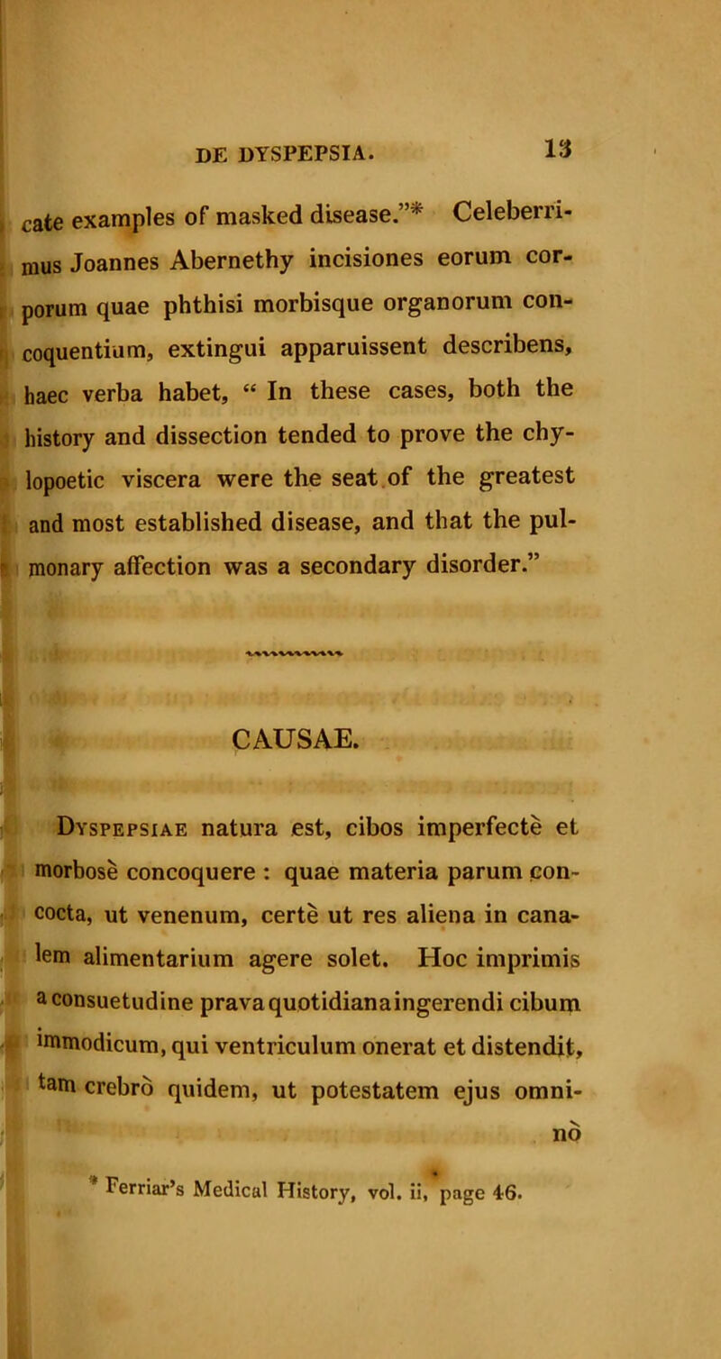 ; cate examples of masked disease.”p Celeberri- mus Joannes Abernethy incisiones eorum cor- porum quae phthisi morbisque organorum con- coquentium, extingui apparuissent describens, haec verba habet, “ In these cases, both the history and dissection tended to prove the chy- lopoetic viscera were the seat of the greatest and most established disease, and that the pul- monary affection was a secondary disorder.” CAUSAE. Dyspepsiae natura est, cibos imperfecte et morbose concoquere : quae materia parum con- cocta, ut venenum, certe ut res aliena in cana- lem alimentarium agere solet. Hoc imprimis aconsuetudine pravaquotidianaingerendi cibum immodicum, qui ventriculum onerat et distendit, tam crebro quidem, ut potestatem ejus omni- I i\ Ferriar’s Medical History, vol. ii, page 46.