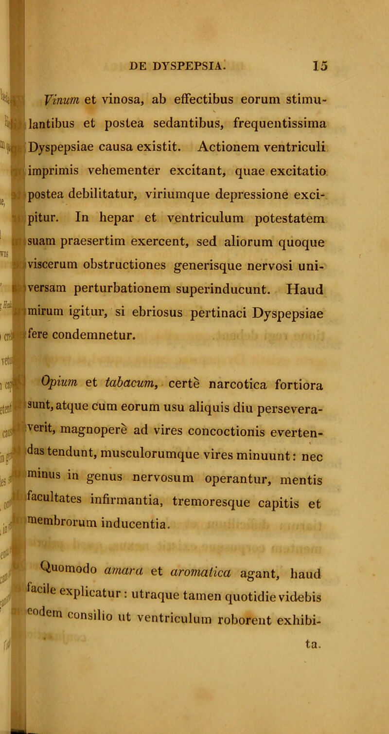 Vinum et vinosa, ab effectibus eorum stimu- v lantibus et postea sedantibus, frequentissima Dyspepsiae causa existit. Actionem ventriculi imprimis vehementer excitant, quae excitatio postea debilitatur, viriumque depressione exci- pitur. In hepar et ventriculum potestatem suam praesertim exercent, sed aliorum quoque viscerum obstructiones generisque nervosi uni- versam perturbationem superinducunt. Haud mirum igitur, si ebriosus pertinaci Dyspepsiae fere condemnetur. icjJfj Opium et tabacum, certe narcotica fortiora stectP 3unt, atque cum eorum usu aliquis diu persevera- cattwfver‘b magnopere ad vires concoctionis everten- ies:m minus in genus nervosum operantur, mentis of*!facultates infirmantia, tremoresque capitis et membrorum inducentia. Quomodo amara et aromatica agant, haud Ji facile explicatur: utraque tamen quotidie videbis (lern consilio ut ventriculum roborent exhibi- das tendunt, musculorumque vires minuunt: nec ta.