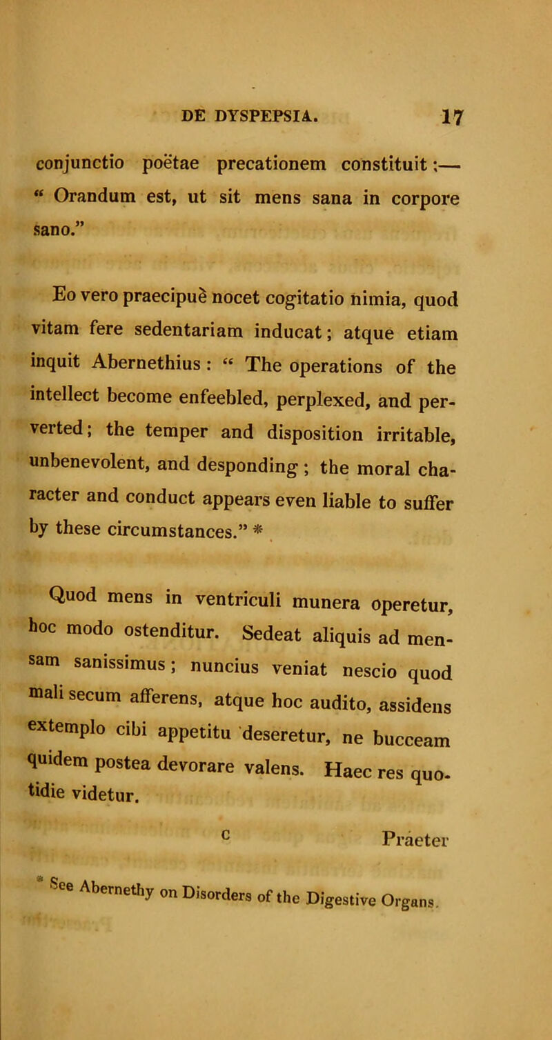 conjunctio poetae precationem constituit;— “ Orandum est, ut sit mens sana in corpore sano.” Eo vero praecipui nocet cogitatio nimia, quod vitam fere sedentariam inducat; atque etiam inquit Abernethius : « The operations of the intellect become enfeebled, perplexed, and per- verted; the temper and disposition irritable, unbenevolent, and desponding ; the moral cha- racter and conduct appears even liable to suffer by these circumstances.” * Quod mens in ventriculi munera operetur, hoc modo ostenditur. Sedeat aliquis ad men- sam sanissimus; nuncius veniat nescio quod mali secum afferens, atque hoc audito, assidens extemplo cibi appetitu deseretur, ne bucceam quidem postea devorare valens. Haec res quo- tidie videtur. c Praeter * Abernethy onD,'sortes of the D,gestire Organs