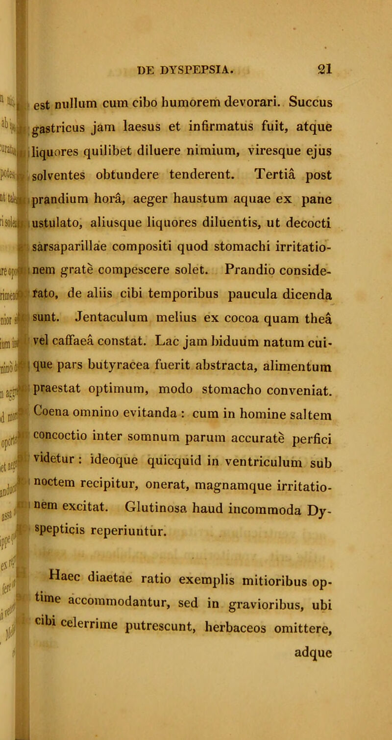 11 ^ | est nullum cum cibo humorem devorari. Succus aHu gastricus jam laesus et infirmatus fuit, atque uratty liquores quilibet diluere nimium, viresque ejus Pfci solventes obtundere tenderent. Tertia post Qttakmi prandium hora, aeger haustum aquae ex pane risoleat ustulato, aliusque liquores diluentis, ut decocti sarsaparillae compositi quod stomachi irritatio- ireoK' nem grate compescere solet. Prandio conside- riiMlij fato, de aliis cibi temporibus paucula dicenda Diorsunt. Jentaculum melius ex cocoa quam thea jmnist$ vel caffaea constat. Lac jam biduum natum cui- njCo J pars butyracea fuerit abstracta, alimentum , praestat optimum, modo stomacho conveniat, id ^oena omnino evitanda : cum in homine saltem r concoctio inter somnum parum accurate perfici videtur : ideoque quicquid in ventriculum sub noctem recipitur, onerat, magnamque irritatio- nem excitat. Glutinosa haud incommoda Dy- speptiqis reperiuntur. Haec diaetae ratio exemplis mitioribus op- time accommodantur, sed in gravioribus, ubi cibi celerrime putrescunt, herbaceos omittere, adque