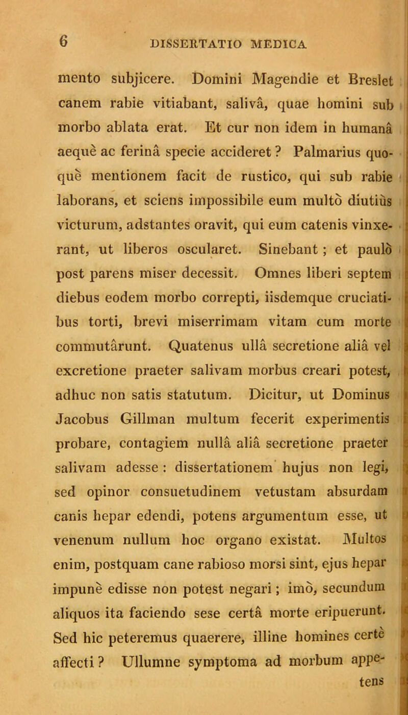 mento subjicere. Domini Magendie et Breslet canem rabie vitiabant, saliva, quae homini sub j morbo ablata erat. Et cur non idem in humana | aeque ac ferina specie accideret ? Palmarius quo- que mentionem facit de rustico, qui sub rabie laborans, et sciens impossibile eum multo diutius i victurum, adstantes oravit, qui eum catenis vinxe- j rant, ut liberos oscularet. Sinebant ; et paulo post parens miser decessit. Omnes liberi septem diebus eodem morbo correpti, iisdemque cruciati- t bus torti, brevi miserrimam vitam cum morte j commutarunt. Quatenus ulla secretione alia vel excretione praeter salivam morbus creari potest, fi adhuc non satis statutum. Dicitur, ut Dominus Jacobus Gillman multum fecerit experimentis probare, contagiem nulla alia secretione praeter salivam adesse : dissertationem hujus non legi, sed opinor consuetudinem vetustam absurdam canis hepar edendi, potens argumentum esse, ut venenum nullum hoc organo existat. Multos enim, postquam cane rabioso morsi sint, ejus hepar impune edisse non potest negari; imo, secundum aliquos ita faciendo sese certa morte eripuerunt. Sed hic peteremus quaerere, illine homines certe affecti ? Ullumne symptoma ad morbum appe- tens 1