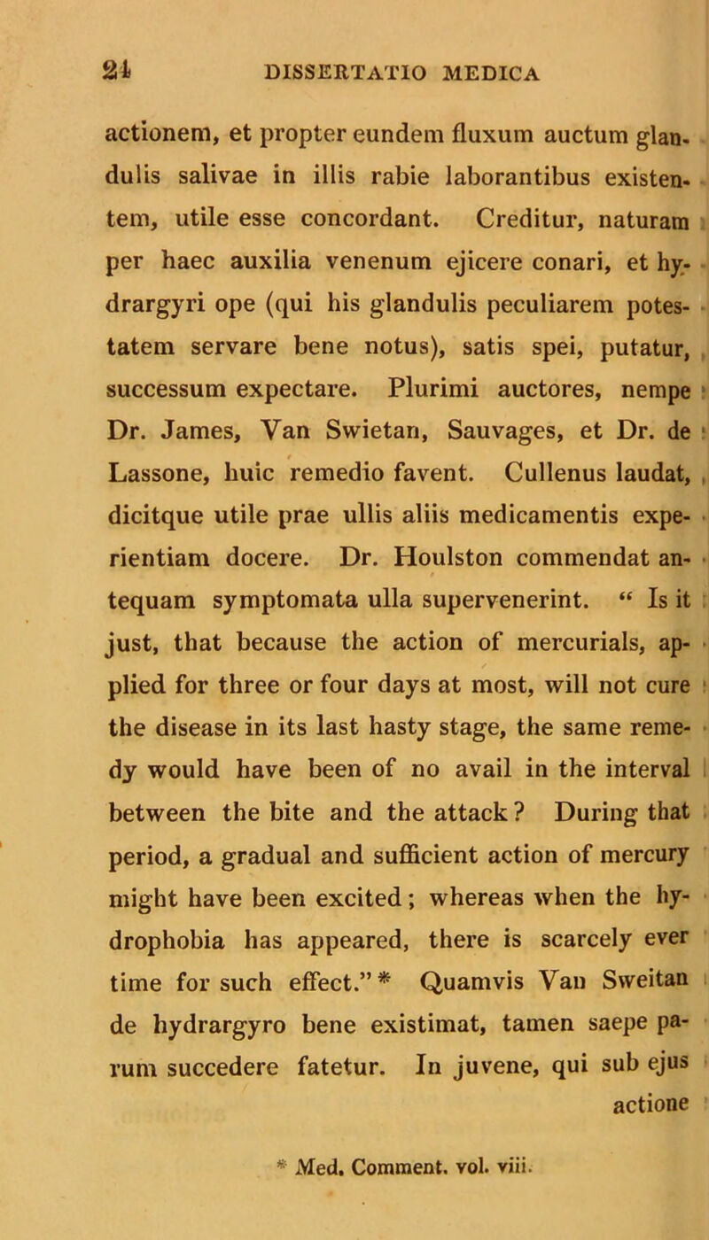 actionem, et propter eundem fluxum auctum glan- dulis salivae in illis rabie laborantibus existen- tem, utile esse concordant. Creditur, naturam per haec auxilia venenum ejicere conari, et hy- drargyri ope (qui his glandulis peculiarem potes- tatem servare bene notus), satis spei, putatur, successum expectare. Plurimi auctores, nempe Dr. James, Van Swietan, Sauvages, et Dr. de t Lassone, huic remedio favent. Cullenus laudat, dicitque utile prae ullis aliis medicamentis expe- rientiam docere. Dr. Houlston commendat an- tequam symptomata ulla supervenerint. “ Is it just, that because the action of mercurials, ap- plied for three or four days at most, will not cure the disease in its last hasty stage, the same reme- dy would have been of no avail in the interval between the bite and the attack ? During that period, a gradual and sufficient action of mercury might have been excited; whereas when the hy- drophobia has appeared, there is scarcely ever time for such effect.”* Quamvis Van Sweitan de hydrargyro bene existimat, tamen saepe pa- rum succedere fatetur. In juvene, qui sub ejus actione * Med. Comment. vol. viii.