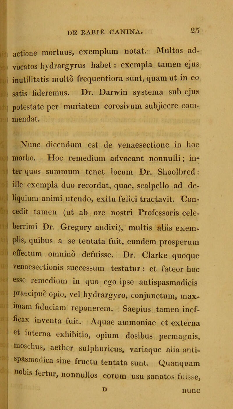 actione mortuus, exemplum notat. Multos ad- vocatos hydrargyrus habet: exempla tamen ejus inutilitatis multo frequentiora sunt, quam ut in eo satis fideremus. Dr. Darwin systema sub ejus potestate per muriatem corosivum subjicere com- mendat. Nunc dicendum est de venaesectione in hoc morbo. Hoc remedium advocant nonnulli; in- ter quos summum tenet locum Dr. Shoolbred: ille exempla duo recordat, quae, scalpello ad de- liquium animi utendo, exitu felici tractavit. Con- cedit tamen (ut ab ore nostri Professoris cele- berrimi Dr. Gregory audivi), multis aliis exem- plis, quibus a se tentata fuit, eundem prosperum effectum omnino defuisse. Dr. Clarke quoque venaesectionis successum testatur: et fateor hoc esse remedium in quo ego ipse antispasmodicis praecipue opio, vel hydrargyro, conjunctum, max- imam fiduciam reponerem. Saepius tamen inef- ficax inventa fuit. Aquae ammoniae et externa et interna exhibitio, opium dosibus permagnis, moschus, aether sulphuricus, variaque aiia anti- spasmodica sine fructu tentata sunt. Quanquam fiobis fertur, nonnullos eorum usu sanatos fuisse. D nunc