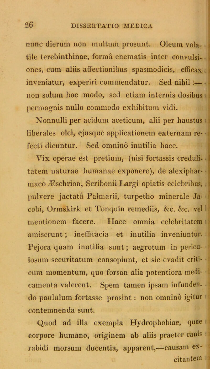 nunc dierum non multum prosunt. Oleum vola- t tile terebinthinae, forma enematis inter convulsi- j ones, cum aliis affectionibus spasmodicis, efficax inveniatur, experiri commendatur. Sed nihil:— non solum hoc modo, sed etiam internis dosibus i permagnis nullo commodo exhibitum vidi. Nonnulli per acidum aceticum, alii per haustus i liberales olei, ejusque applicationem externam re- fecti dicuntur. Sed omnino inutilia haec. Vix operae est pretium, (nisi fortassis creduli- 1 tatem naturae humanae exponere), de alexiphar- i maco yEschrion, Scribonii Largi opiatis celebribus, i pulvere jactata Palmarii, turpetho minerale Ja- cobi, Qrmskirk et Tonquin remediis, &c. £cc. vel mentionem facere. Haec omnia celebritatem amiserunt; inefficacia et inutilia inveniuntur. Pejora quam inutilia sunt; aegrotum in pericu- losum securitatum consopiunt, et sic evadit criti- cum momentum, quo forsan alia potentiora medi- camenta valerent. Spem tamen ipsam infunden- do paululum fortasse prosint : non omnino igitur contemnenda sunt. Quod ad illa exempla Hydrophobiae, quae corpore humano, originem ab aliis praeter canis rabidi morsum ducentia, apparent,—causam ex- citantem 1