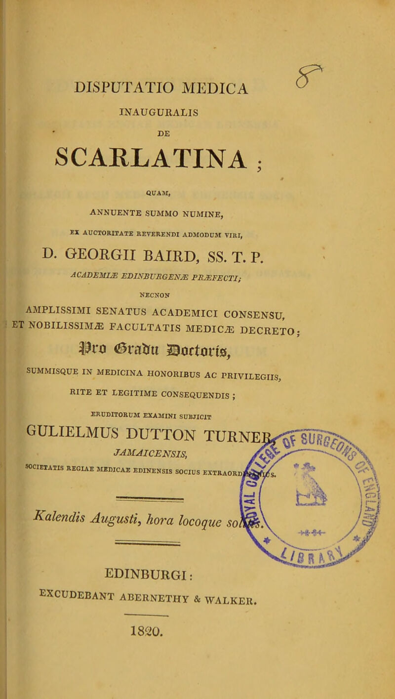 INAUGURALIS DE SCARLATINA ; ANNUENTE SUMMO NUMINE. EX AUCTORITATE REVERENDI ADMODUM VIRI, D. GEORGII BAIRD, SS. T. P. AMPLISSIMI SENATUS ACADEMICI CONSENSU, ET NOBILISSIMAS FACULTATIS MEDICAS DECRETO; $n> <23ratm tortoris, SUMMISQUE IN MEDICINA HONORIBUS AC TRIVILEGIIS, RITE ET LEGITIME CONSEQUENDIS ; ERUDITORUM EXAMINI SUBJICIT GULIELMUS DUTTON TUR NECNON JAMAICENSIS, SOCIETATIS REGIAE MEDICAE EDINENSIS SOCIUS EXTRAOR) Kalendis Augusti, hora locoque so EDINBURGI: EXCUDEBANT ABERNETHY & WALKER. 1820.