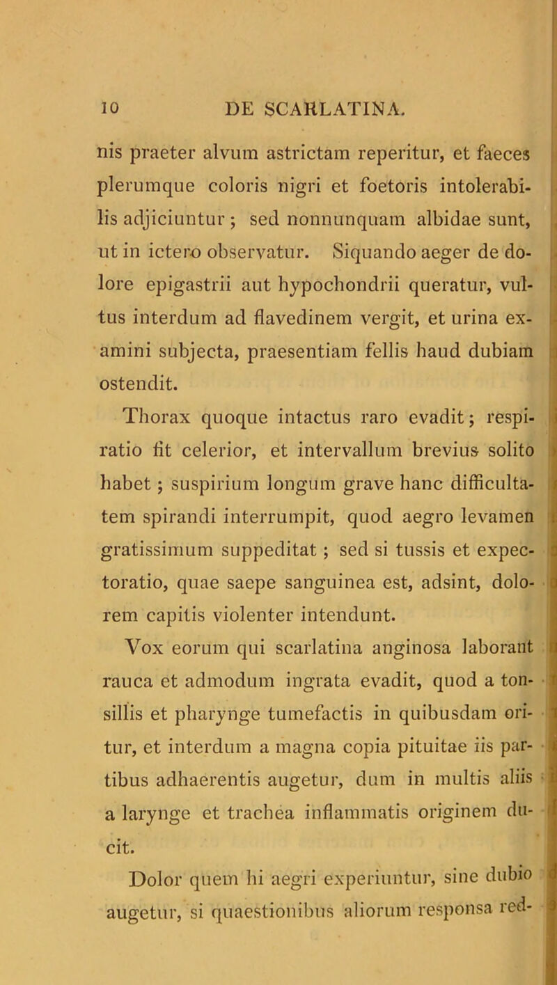 nis praeter alvum astrictam reperitur, et faeces plerumque coloris nigri et foetoris intolerabi- lis adjiciuntur ; sed nonnunquam albidae sunt, ut in ictero observatur. Siquando aeger de do- lore epigastrii aut hypochondrii queratur, vul- tus interdum ad flavedinem vergit, et urina ex- amini subjecta, praesentiam fellis haud dubiam ostendit. Thorax quoque intactus raro evadit; respi- ratio fit celerior, et intervallum brevius solito habet; suspirium longum grave hanc difficulta- tem spirandi interrumpit, quod aegro levamen gratissimum suppeditat ; sed si tussis et expec- toratio, quae saepe sanguinea est, adsint, dolo- j rem capitis violenter intendunt. Vox eorum qui scarlatina anginosa laborant rauca et admodum ingrata evadit, quod a ton- ' sillis et pharynge tumefactis in quibusdam ori- ‘ tur, et interdum a magna copia pituitae iis par- s tibus adhaerentis augetur, dum in multis aliis i a larynge et trachea inflammatis originem du- cit. Dolor quem hi aegri experiuntur, sine dubio augetur, si quaestionibus aliorum responsa red-