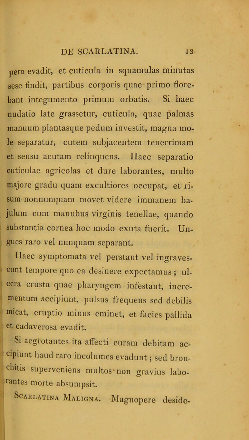 pera evadit, et cuticula in squamulas minutas sese findit, partibus corporis quae primo flore- bant integumento primum orbatis. Si haec nudatio late grassetur, cuticula, quae palmas manuum plantasque pedum investit, magna mo- le separatur, cutem subjacentem tenerrimam et sensu acutam relinquens. Haec separatio cuticulae agricolas et dure laborantes, multo majore gradu quam excultiores occupat, et ri- sum nonnunquam movet videre immanem ba- julum cum manubus virginis tenellae, quando substantia cornea hoc modo exuta fuerit. Un- gues raro vel nunquam separant. Haec symptomata vel perstant vel ingraves- cunt tempore quo ea desinere expectamus ; ul- cera crusta quae pharyngem infestant, incre- mentum accipiunt, pulsus frequens sed debilis micat, eruptio minus eminet, et facies pallida et cadaverosa evadit. Si aegrotantes ita affecti curam debitam ac- cipiunt haud raro incolumes evadunt; sed bron- dntis superveniens multos'non gravius labo- rantes morte absumpsit. Scarlatina Maligna. Magnopere deside-