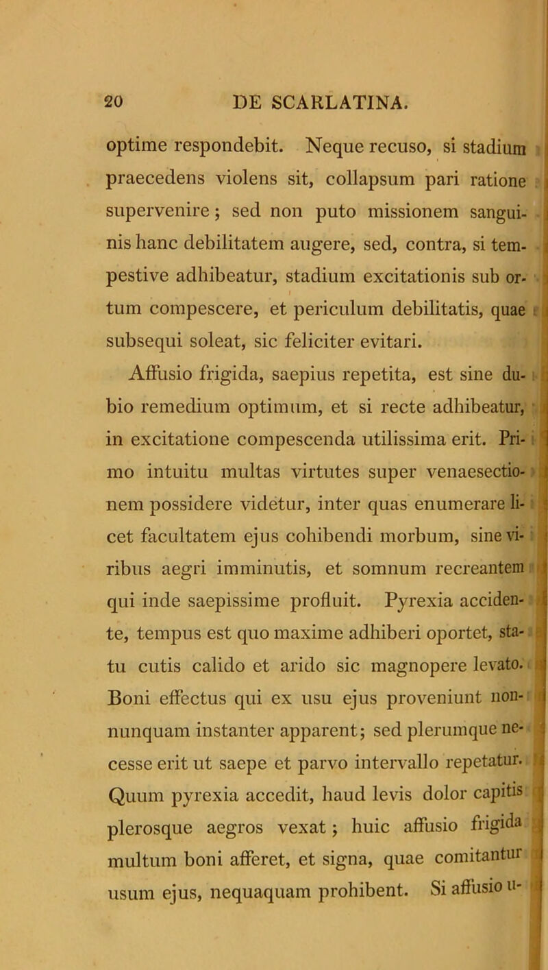 optime respondebit. Neque recuso, si stadium praecedens violens sit, collapsum pari ratione i supervenire; sed non puto missionem sangui- nis hanc debilitatem augere, sed, contra, si tem- i pesti ve adhibeatur, stadium excitationis sub or- i tum compescere, et periculum debilitatis, quae i subsequi soleat, sic feliciter evitari. Affusio frigida, saepius repetita, est sine du- ; bio remedium optimum, et si recte adhibeatur, in excitatione compescenda utilissima erit. Pri- mo intuitu multas virtutes super venaesectio- nem possidere videtur, inter quas enumerare li- 5 cet facultatem ejus cohibendi morbum, sine vi- ribus aegri imminutis, et somnum recreantem i qui inde saepissime profluit. Pyrexia acciden- te, tempus est quo maxime adhiberi oportet, sta- tu cutis calido et arido sic magnopere levato, ti Boni effectus qui ex usu ejus proveniunt non- nunquam instanter apparent; sed plerumque ne- cesse erit ut saepe et parvo intervallo repetatur. '1 Quum pyrexia accedit, haud levis dolor capitis plerosque aegros vexat; huic affusio frigida . multum boni afferet, et signa, quae comitantur i usum ejus, nequaquam prohibent. Si affusio u-