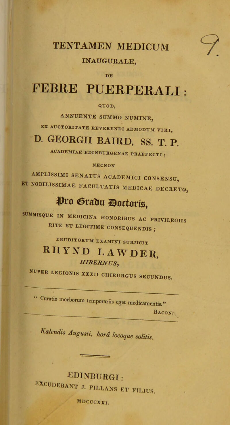 TENTAMEN MEDICUM INAUGURALE, FEBRE PUERPERALI: QUOD, ANNUENTE SUMMO NUMINE, EX AUCTORITATE REVERENDI ADMODUM VIRI, D. GEORGII BAIRD, SS. T. P. ACADEMIAE E DI NB URGE NAE PRAEFECTI ; NECNON AMPLISSIMI SENATUS ACADEMICI CONSENSU, KT NOBILISSIMAE FACULTATIS MEDICAE DECRETO, $ro (Stvrtm tortoris, SUMMISQUE IN MEDICINA HONORIBUS AC PRIVILEGIIS RITE ET LEGITIME CONSEQUENDIS ; ERUDITORUM EXAMINI SUBJICIT Rhynd lawder, hibernus, NUPER LEGIONIS XXXII CHIRURGUS SECUNDUS. “ CUrati° 'n°rb0rum temP°rariis eget medicamentis. Bacon.- kalendis Augusti, hora locoque solitis. edinburgi : EXCUDEBANT J. PILLANS ET p,UUS MDCCCXXI.