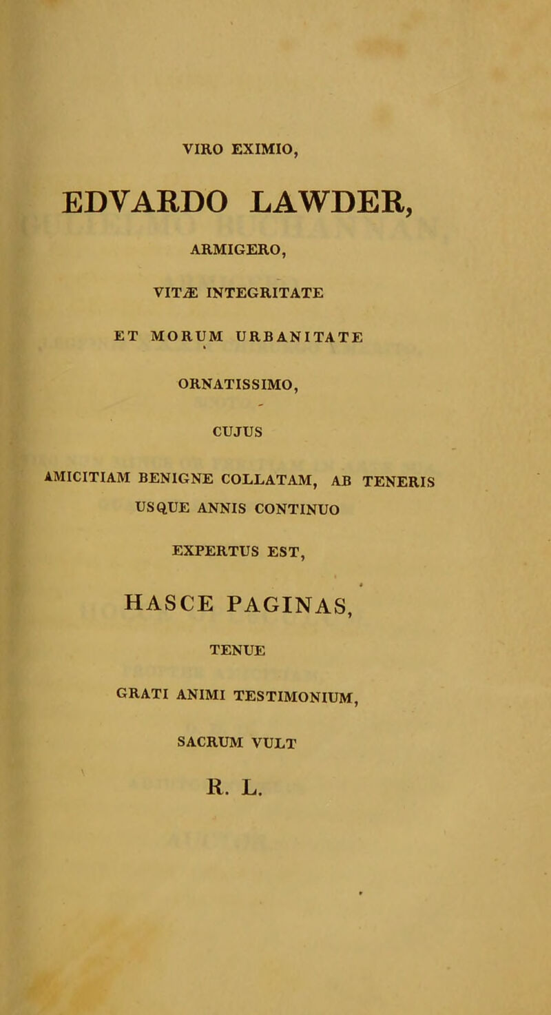 VIRO EXIMIO, EDVARDO LAWDER, ARMIGERO, VITjE INTEGRITATE ET MORUM URBANITATE ORNATISSIMO, CUJUS AMICITIAM BENIGNE COLLATAM, AB TENERIS USQUE ANNIS CONTINUO EXPERTUS EST, HASCE PAGINAS, TENUE GRATI ANIMI TESTIMONIUM, SACRUM VULT R. L.