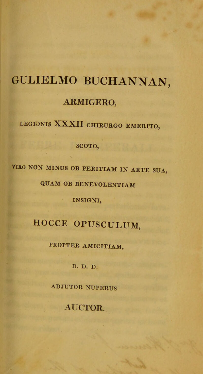 GULIELMO BUCHANNAN ARMIGERO, LEGIONIS XXXII CHIRURGO EMERITO, SCOTO, VIRO NON MINUS OB PERITIAM IN ARTE SUA, QUAM OB BENEVOLENTIAM INSIGNI, HOCCE OPUSCULUM, PROPTER AMICITIAM, D. D. D. ADJUTOR NUPERUS AUCTOR.