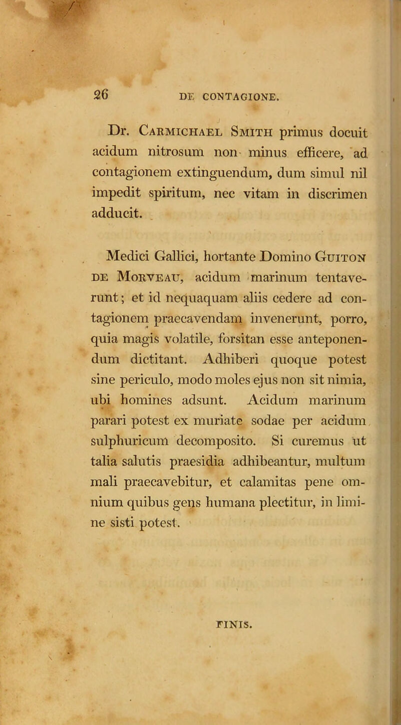 , /y 1 26 DE CONTAGIONE. Dr. Carmichael Smith primus docuit acidum nitrosum non minus efficere, 'ad contagionem extinguendum, dum simul nil impedit spiritum, nec vitam in discrimen adducit. Medici Gallici, hortante Domino Guiton DE Morveau, acidum * marinum tentaA^^e- runt; et id nequaquam aliis cedere ad con- tagionem praecavendam invenerunt, porro, quia magis volatile, forsitan esse anteponen- dum dictitant. Adhiberi quoque potest sine periculo, modo moles ejus non sit nimia, ubi homines adsunt. Acidum marinum parari potest ex muriate sodae per acidum, sulphuricum decomposito. Si curemus ut talia salutis praesidia adhibeantur, multum mali praecavebitur, et calamitas pene om- nium quibus gens humana plectitur, in limi- ne sisti potest. riNis.