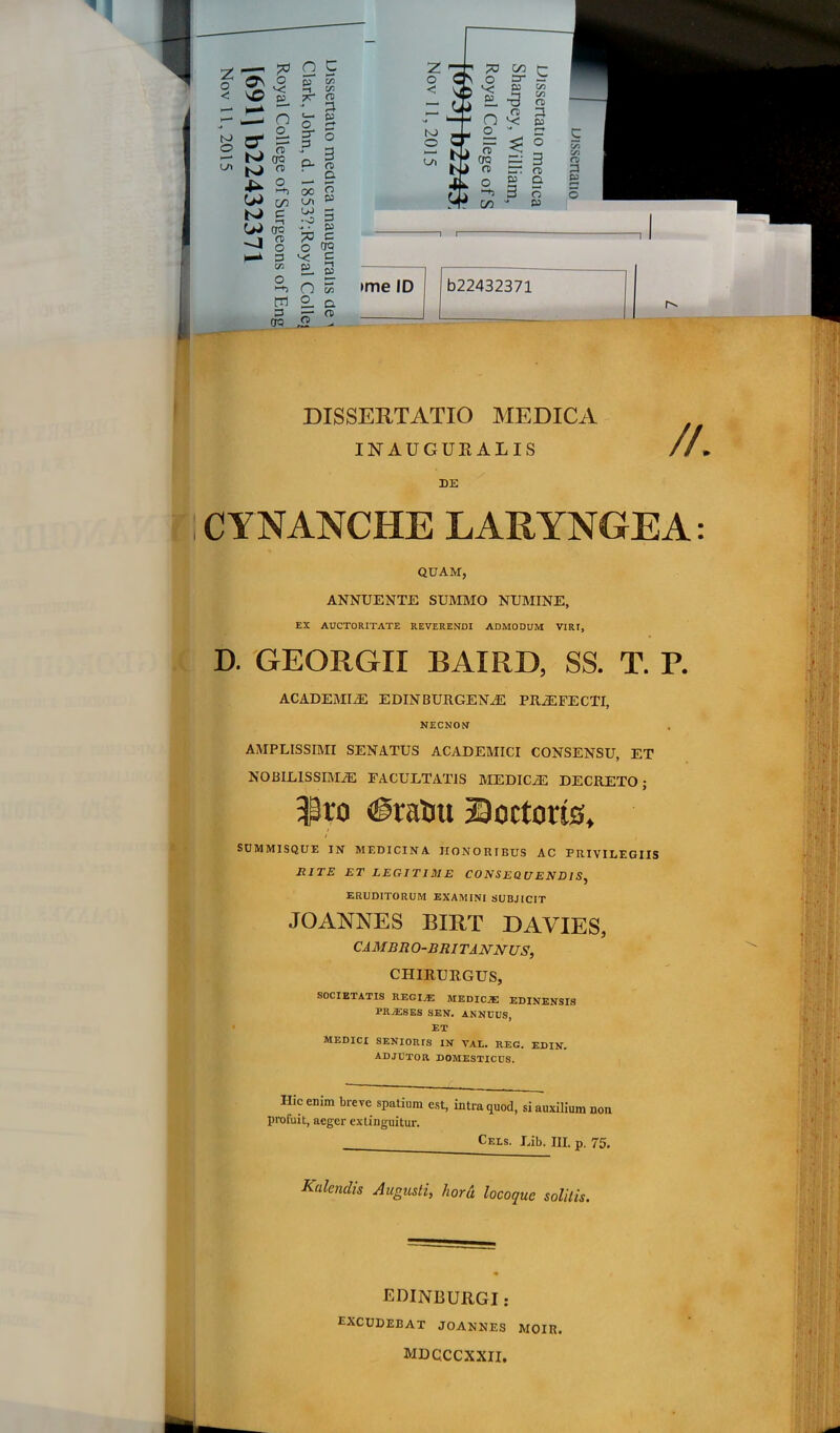v: ^ G 5 O O £15 C« ►—* ' * 1^ -- O ^ P ' ^ o g- N> E= ^ o iTi ^ — bJ CTQ N> <T> ^ o LA 3 ° - 3 O- n a 00 2 W c/> ^ w- N» g W cra -J s I—k 3 Vi •o 3 ^ . £55 ^ C o ^ o ^ ^ ni 2- a DISSERTATIO IMEDICA INAUGUKALIS DE CYNANCHE LARYNGEA: QUAM, ANNUENTE SUROIO NUMINE, EX AUCTORITATE REVERENDI ADMODUM VIRI, D. GEORGII BAIRD, SS. T. P. ACADEMIA EDINBURGENJE PROFECTI, NECNON AMPLISSIMI SENATUS ACADEMICI CONSENSU, ET NOBILISSIMAE FACULTATIS MEDICaE DECRETO; $ro <@ratiu Soctorts, SUMMISQUE IN MEDICINA HONORIBUS AC PRIVILEGIIS RITE ET LEGITIME CONSEQUENDIS, ERUDITORUM EXAMINI SUBJICIT JOANNES BIRT DAVIES, CAMBRO-BRITANNUS, CHIRURGUS, SOCIETATIS REGIjE MEDICjE EDINENSIS PRJESES SEN. ANNUUS, ET MEDICI SENIORIS IN VAL. REG. EDIN, ADJUTOR DOMESTICUS, Hic enim breve spatium est, intra quod, si auxilium non profuit, aeger extinguitur. Cels. Lib. III. p, 75, Kalendis Augusti, hord locoque solitis. EDINBURGI : excudebat joannes moir. MDQCCXXII.