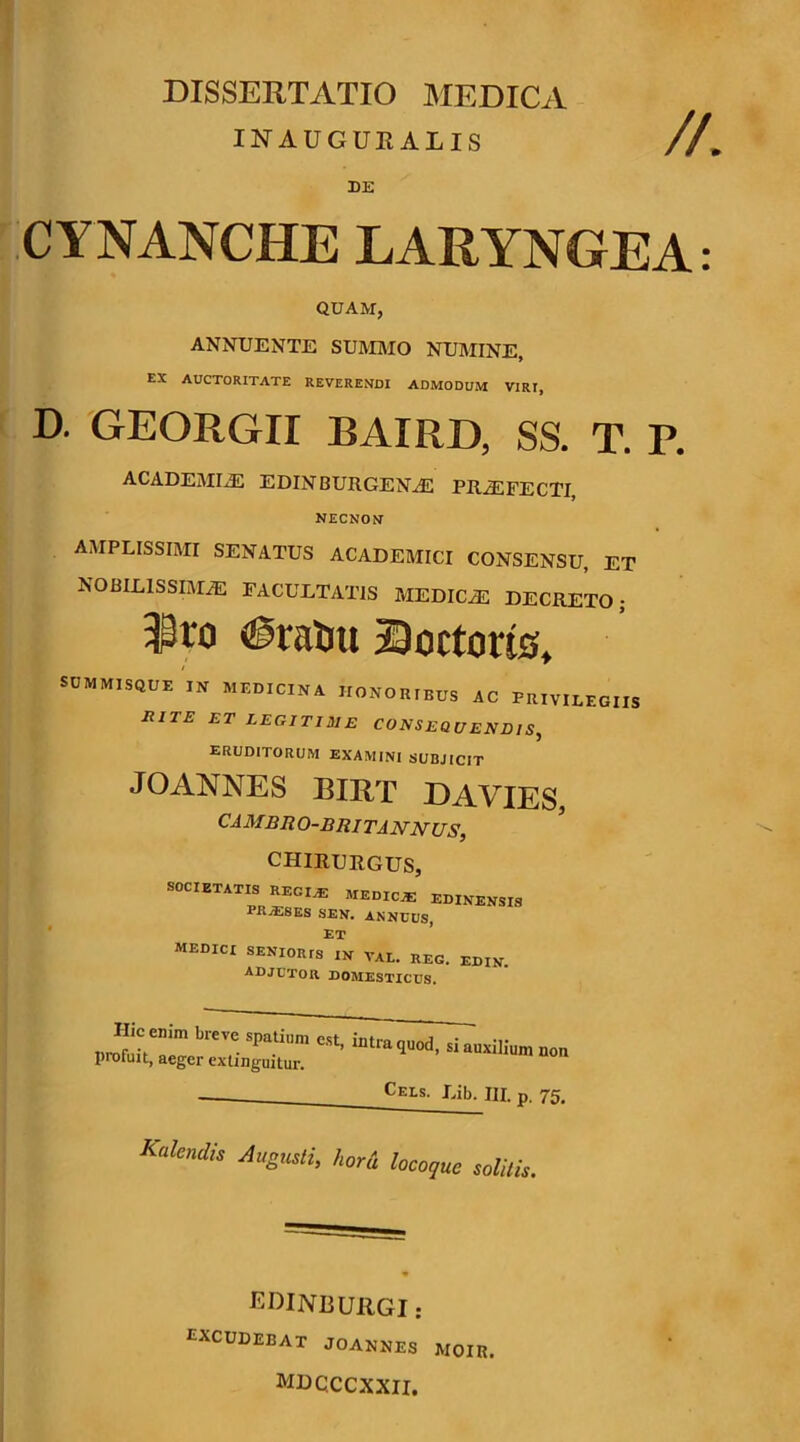 INAUGUKALIS //. DE CYNANCHE LARYNGEA QUAM, ANNUENTE SUM]\IO NUMINE, EX AUCTORITATE REVERENDI ADMODUM VIRI, D. GEORGII BAIRD, SS. T. P. ACADEMI-® EDINBURGEN® PR®FECTI NECNON AMPLISSIMI SENATUS ACADEMICI CONSENSU, ET NOBILISSIM® facultatis MEDIC® DECRETO; #ral)u iSoctorts, SUMMISQUE IN MEDICINA HONORIBUS AC PRIVILEGIIS RITE ET LEGITIME CONSEQUENDIS, eruditorum examini subjicit JO ANNES BIRT DA VIES, CAMBRO-BRITANNUS, chirurgus, SOCIETATIS KECI^ EDINBNSIS PRjESES SEN. annuus, ‘ Et ’ MEDICI SENIORIS IN VAL. REG. EDIN. adjutor domesticus. profuit;, aeger extinguitur. Don Cels. Lib. III. p. 75. Kalcndis Augusti, hord hcoque solitis. LDINBURGI : excudebat joannes moir.