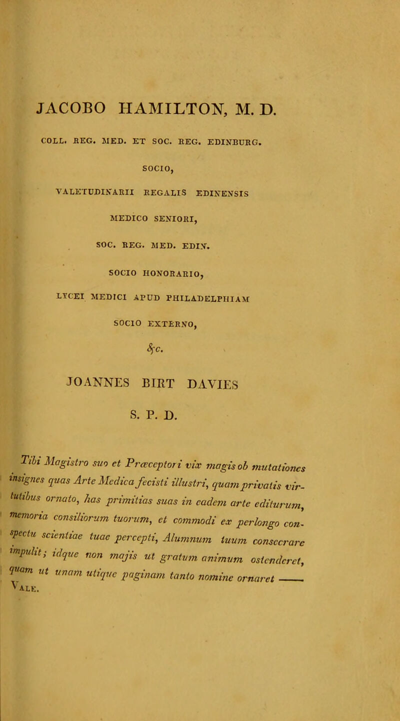 JACOBO HAMILTON, M. D. COLL. HEG. MED. ET SOC. REG. EDINBDRG. SOCIO, VALETUDIKARH REGALIS EDIKEjfSIS MEDICO SENIORI, SOC. REG. MED. EDIN. SOCIO HONORARIO, LYCEI MEDICI APUD PHILADELPHIAM SOCIO EXTERNO, 8^C. JO ANNES BIRT DAVIES S. P. D. Tibi Magistro suo et Prceccptori vix magis oh mutationes insignes quas Arte Medica fecisti illustri, quam privatis vir- tutibus ornato, has primitias suas in eadem arte editurum, memoria consiliorum tuorum, et commodi ex perlongo con- spectu scientiae tuae percepti. Alumnum tuum consecrare impulit; idque non majis ut gratum animum ostenderet, <inam ut unam utique paginam tanto nomine ornaret ' ale.