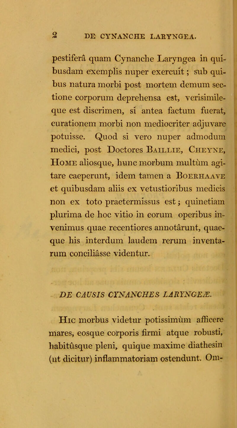 pestifera quam Cynanche Laryngea in qui- busdam exemplis nuper exercuit; sub qui- bus natura morbi post mortem demum sec- tione corporum deprehensa est, Yerisimile- que est discrimen, si antea factum fuerat, curationem morbi non mediocriter adjuvare potuisse. Quod si vero nuper admodum medici, post Doctores Baillie, Cheyne, Home aliosque, hunc morbum multum agi- tare caeperunt, idem tamen a Boerhaave et quibusdam aliis ex vetustioribus medicis non ex toto praetermissus est; quinetiam plurima de hoc vitio in eorum operibus in- venimus quae recentiores annotarunt, quae- que his interdum laudem rerum inventa- rum conciliasse videntur. DE CAUSIS CYNANCHES LARYNGEM. Hic morbus videtur potissimum afficere mares, eosque corporis firmi atque robusti, habitusque pleni, quique maxime dia thesin (ut dicitur) inflammatoriam ostendunt. Om-