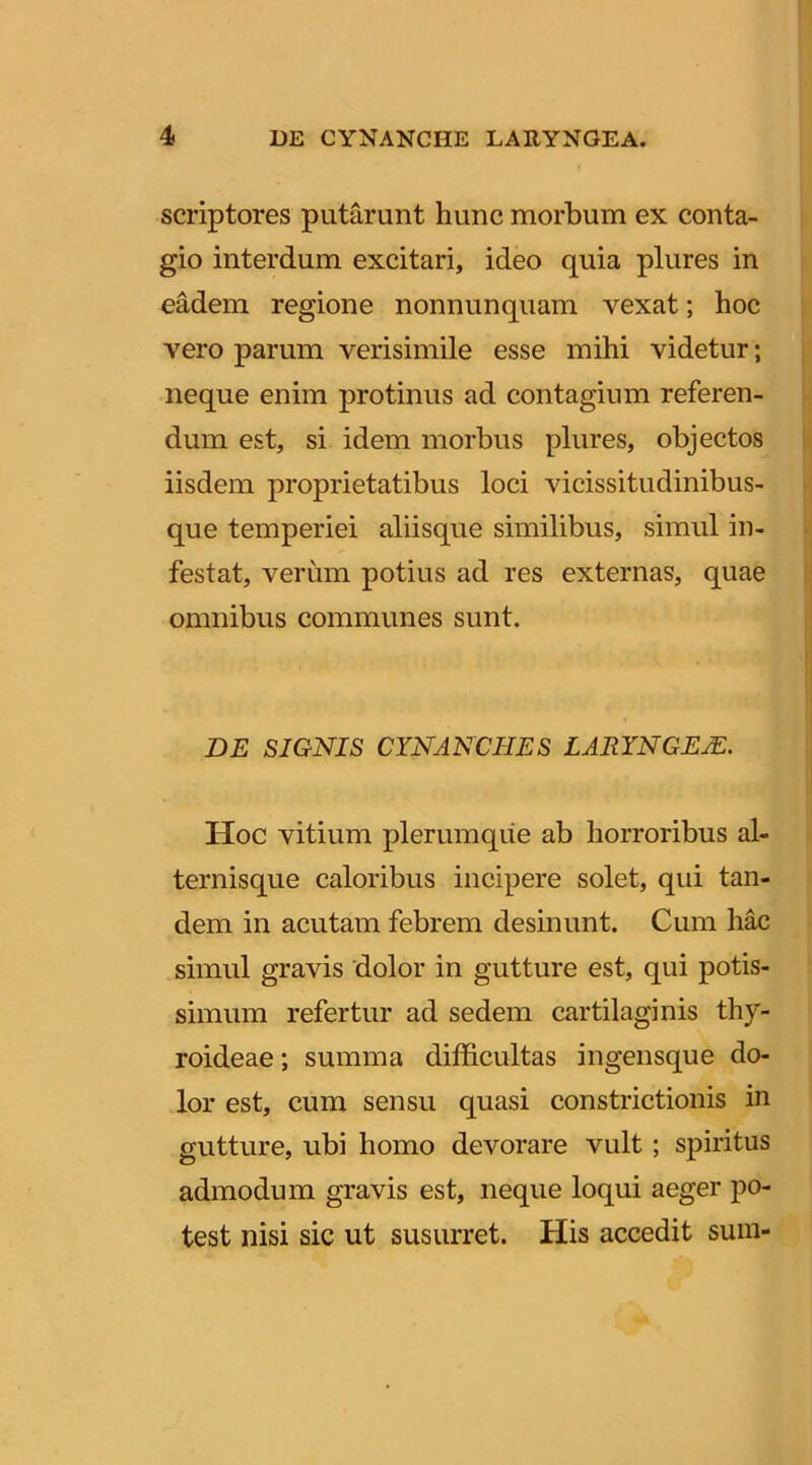 scriptores putarunt hunc morbum ex conta- gio interdum excitari, ideo quia plures in eMem regione nonnunquam vexat; hoc vero parum verisimile esse mihi videtur; neque enim protinus ad contagium referen- dum est, si idem morbus plures, objectos iisdem proprietatibus loci vicissitudinibus- que temperiei aliisque similibus, simul in- festat, verum potius ad res externas, quae omnibus communes sunt. DE SIONIS CYNANCHES LARYNGEA. Hoc vitium plerumque ab horroribus al- ternisque caloribus incipere solet, qui tan- dem in acutam febrem desinunt. Cum hac simul gravis dolor in gutture est, qui potis- simum refertur ad sedem cartilaginis thy- roideae; summa difficultas ingensque do- lor est, cum sensu quasi constrictionis in gutture, ubi homo devorare vult ; spiritus admodum gravis est, neque loqui aeger po- test nisi sic ut susurret. His accedit sum-
