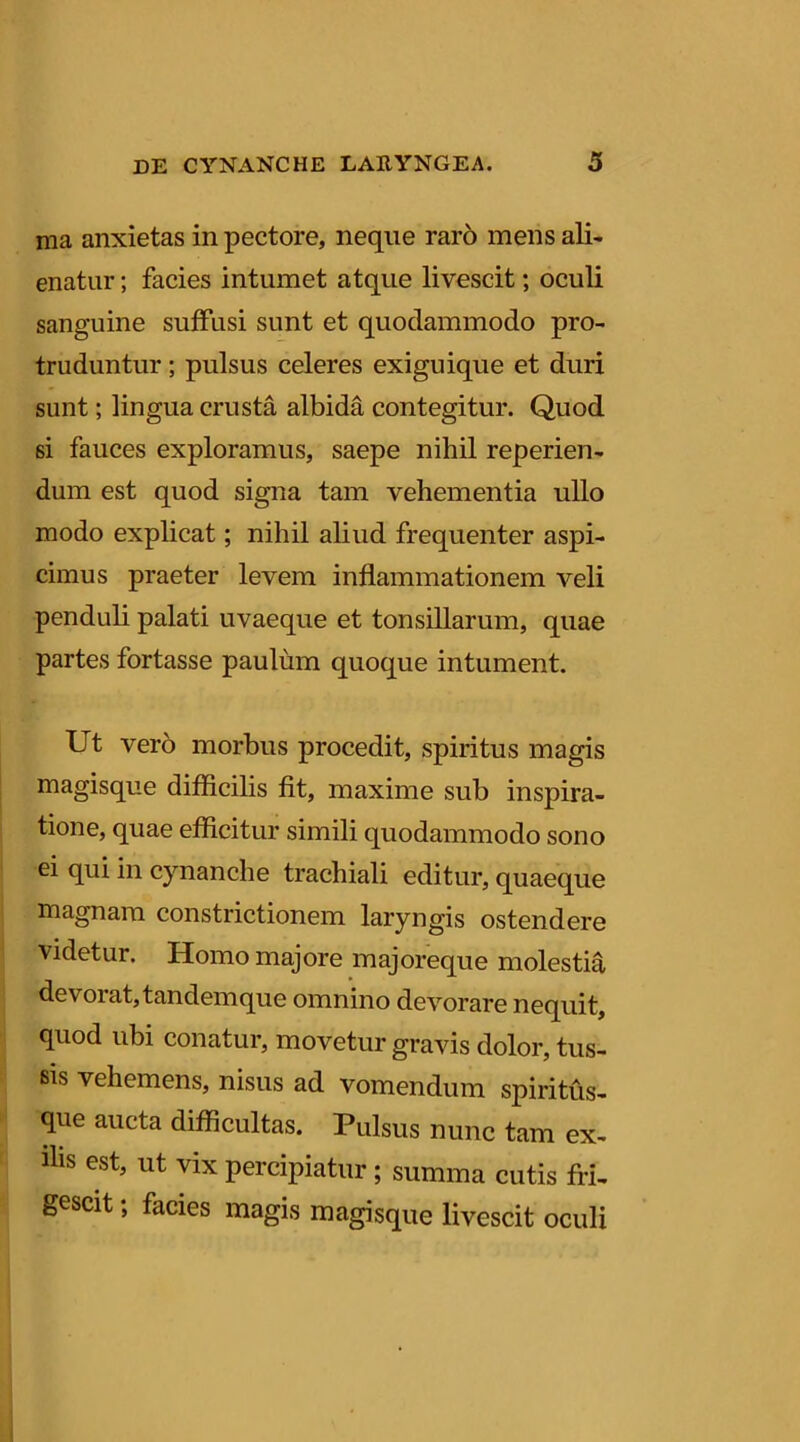 ma anxietas in pectore, neque rar6 mens ali- enatur ; facies intumet atque livescit; oculi sanguine suffusi sunt et quodammodo pro- truduntur ; pulsus celeres exiguique et duri sunt; lingua crusta albida contegitur. Quod si fauces exploramus, saepe nihil reperien- dum est quod signa tam vehementia ullo modo explicat; nihil aliud frequenter aspi- cimus praeter levem inflammationem veli penduli palati uvaeque et tonsillarum, quae partes fortasse paulum quoque intument. Ut vero morbus procedit, spiritus magis magisque difficilis fit, maxime sub inspira- tione, quae efficitur simili quodammodo sono ei qui in cynanche trachiali editur, quaeque magnam constrictionem laryngis ostendere videtur. Homo majore majoreque molestia devorat, tandem que omnino devorare nequit, quod ubi conatur, movetur gravis dolor, tus- sis vehemens, nisus ad vomendum spiritus- que aucta difficultas. Pulsus nunc tam ex- ilis est, ut vix percipiatur ; summa cutis fri- gescit ; facies magis magisque livescit oculi \