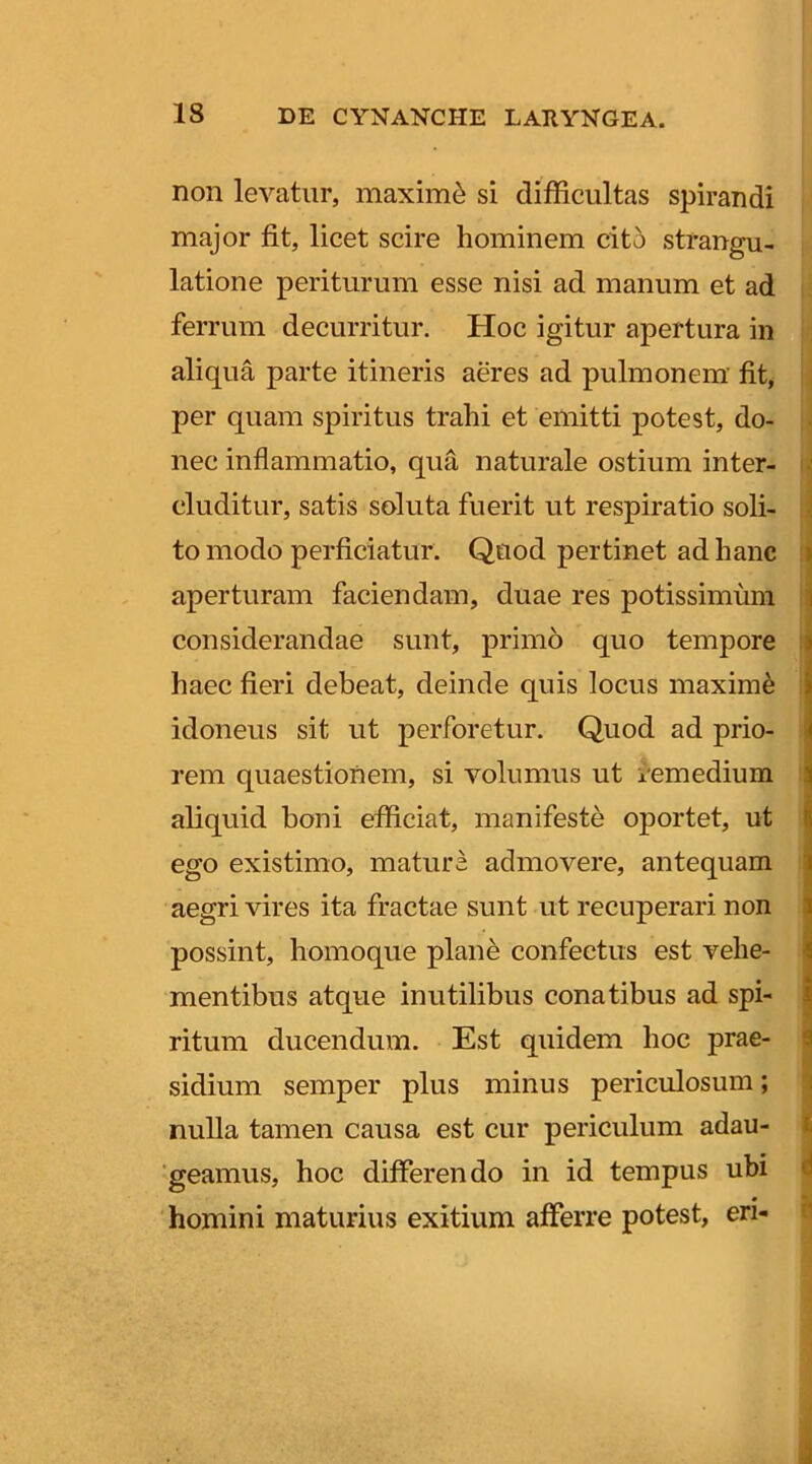 non levatur, maximi si difficultas spirandi major fit, licet scire hominem cito strangu- latione periturum esse nisi ad manum et ad i> ferrum decurritur. Hoc igitur apertura in aliqua parte itineris aeres ad pulmonem’ fit, per quam spiritus trahi et emitti potest, do- • nec inflammatio, qua naturale ostium inter- eluditur, satis soluta fuerit ut respiratio soli- \ to modo perficiatur. Quod pertinet ad hanc i aperturam faciendam, duae res potissimum i considerandae sunt, primo quo tempore j haec fieri debeat, deinde quis locus maximi I idoneus sit ut perforetur. Quod ad prio- i rem quaestionem, si volumus ut inmedium aliquid boni efficiat, manifeste oportet, ut | ego existimo, mature admovere, antequam | aegri vires ita fractae sunt ut recuperari non I possint, homoque plane confectus est vehe- I mentibus atque inutilibus conatibus ad spi- | ritum ducendum. Est quidem hoc prae- ij sidium semper plus minus periculosum; i nulla tamen causa est cur periculum adau- C geamus, hoc differendo in id tempus ubi <i « • 'homini maturius exitium afferre potest, en- p