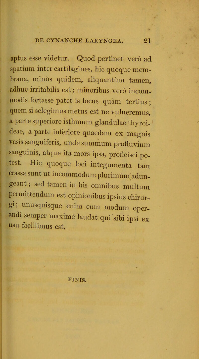 aptus esse videtur. Quod pertinet vero ad spatium inter cartilagines, hic quoque mem- brana, minus quidem, aliquantum tamen, adhuc irritabilis est; minoribus vero incom- modis fortasse patet is locus quam tertius ; quem si selegimus metus est ne vulneremus, a parte superiore isthmum glandulae thyroi- deae, a parte inferiore quaedam ex magnis vasis sanguiferis, unde summum profluvium sanguinis, atque ita mors ipsa, proficisci po- test. Hic quoque loci integumenta tam crassa sunt ut incommodum plurimumadun- geant; sed tamen in his omnibus multum permittendum est opinionibus ipsius chirur- gi; unusquisque enim eum modum oper- andi semper maximi laudat qui sibi ipsi ex usu facillimus est. finis.