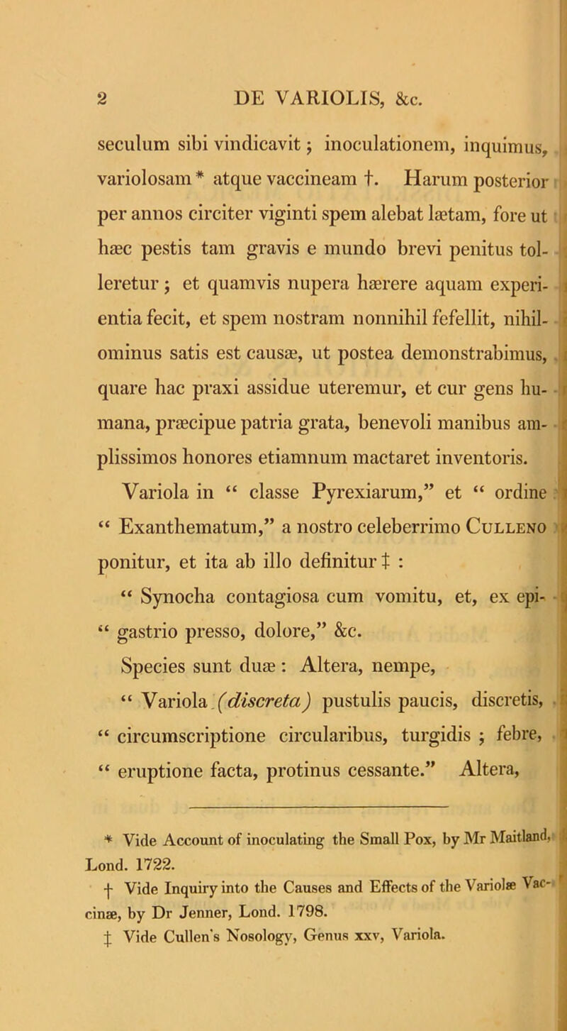 seculum sibi vindicavit; inoculationem, inquimus, variolosam * atque vaccineam t. Harum posterior per annos circiter viginti spem alebat laetam, fore ut haec pestis tam gravis e mundo brevi penitus tol- leretur ; et quamvis nupera haerere aquam experi- entia fecit, et spem nostram nonnihil fefellit, nihil- ominus satis est causae, ut postea demonstrabimus, i quare hac praxi assidue uteremur, et cur gens hu- mana, praecipue patria grata, benevoli manibus am- plissimos honores etiamnum mactaret inventoris. Variola in “ classe Pyrexiarum,” et “ ordine “ Exanthematum,” a nostro celeberrimo Culleno ponitur, et ita ab illo definitur t : “ Synocha contagiosa cum vomitu, et, ex epi- “ gastrio presso, dolore,” &c. Species sunt duae: Altera, nempe, “Variola (discreta) pustulis paucis, discretis, “ circumscriptione circularibus, turgidis ; febre, “ eruptione facta, protinus cessante.” Altera, * Yide Account of inoculating the Small Pox, by Mr Maitland, j Lond. 1722. -j- Vide Inquiry into the Causes and Effects of the Variolae Vac- cinae, by Dr Jenner, Lond. 1798. J Vide Cullens Nosologv, Genus xxv, Variola.