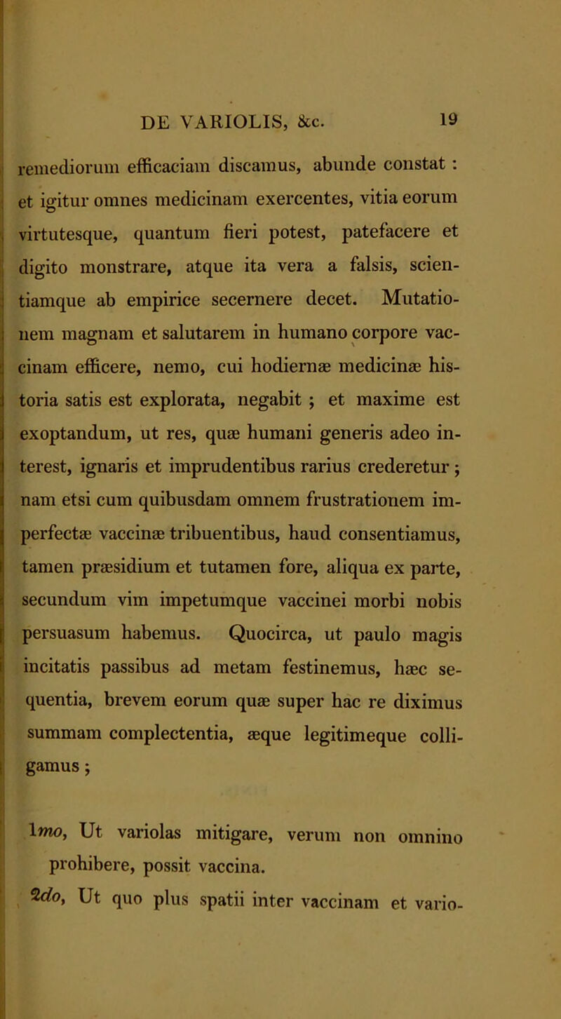 remediorum efficaciam discamus, abunde constat : et igitur omnes medicinam exercentes, vitia eorum virtutesque, quantum fieri potest, patefacere et digito monstrare, atque ita vera a falsis, scien- tiamque ab empirice secernere decet. Mutatio- nem magnam et salutarem in humano corpore vac- cinam efficere, nemo, cui hodiernas medicinae his- toria satis est explorata, negabit ; et maxime est exoptandum, ut res, quae humani generis adeo in- terest, ignaris et imprudentibus rarius crederetur ; nam etsi cum quibusdam omnem frustrationem im- perfectae vaccinae tribuentibus, haud consentiamus, tamen praesidium et tutamen fore, aliqua ex parte, secundum vim impetumque vaccinei morbi nobis persuasum habemus. Quocirca, ut paulo magis incitatis passibus ad metam festinemus, haec se- quentia, brevem eorum quae super hac re diximus summam complectentia, aeque legitimeque colli- gamus ; Imo, Ut variolas mitigare, verum non omnino prohibere, possit vaccina. Ut quo plus spatii inter vaccinam et vario-