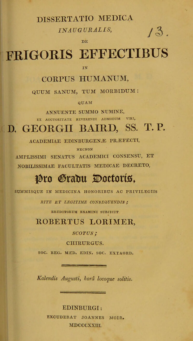 DISSERTATIO MEDICA INAUGURALIS, DE FRIGORIS EFFECTIBUS IN CORPUS HUMANUM, QUUM SANUM, TUM MORBIDUM : QUAM ANNUENTE SUMMO NUMINE, EX AUCTORITATE REVERENDI ADMODUM VIRI, D. GEORGII BAIRD, SS. T. P, ACADEMIAE EDINBURGENiE PR2EFECTT, NECNON AMPLISSIMI SENATUS ACADEMICI CONSENSU, ET NOBILISSIMAE FACULTATIS MEDICAE DECRETO, F»ro #ratm SDoctoris, SUMMISQUE IN MEDICINA HONORIBUS AC PRIVILEGIIS RITE ET LEGITIME CONSEQUENDIS ; ERUDITORUM EXAMINI SUBJICIT ROBERTUS LORIMER, sco tus ; CHIRURGUS. SOC. REG. MED. EDIN. SOC. EXTAORD. Kalendis Augusti, hora locoquc solitis. EDINBURGI: EXCUDEBAT JOANNES MOIR. MDCCCXXIII.