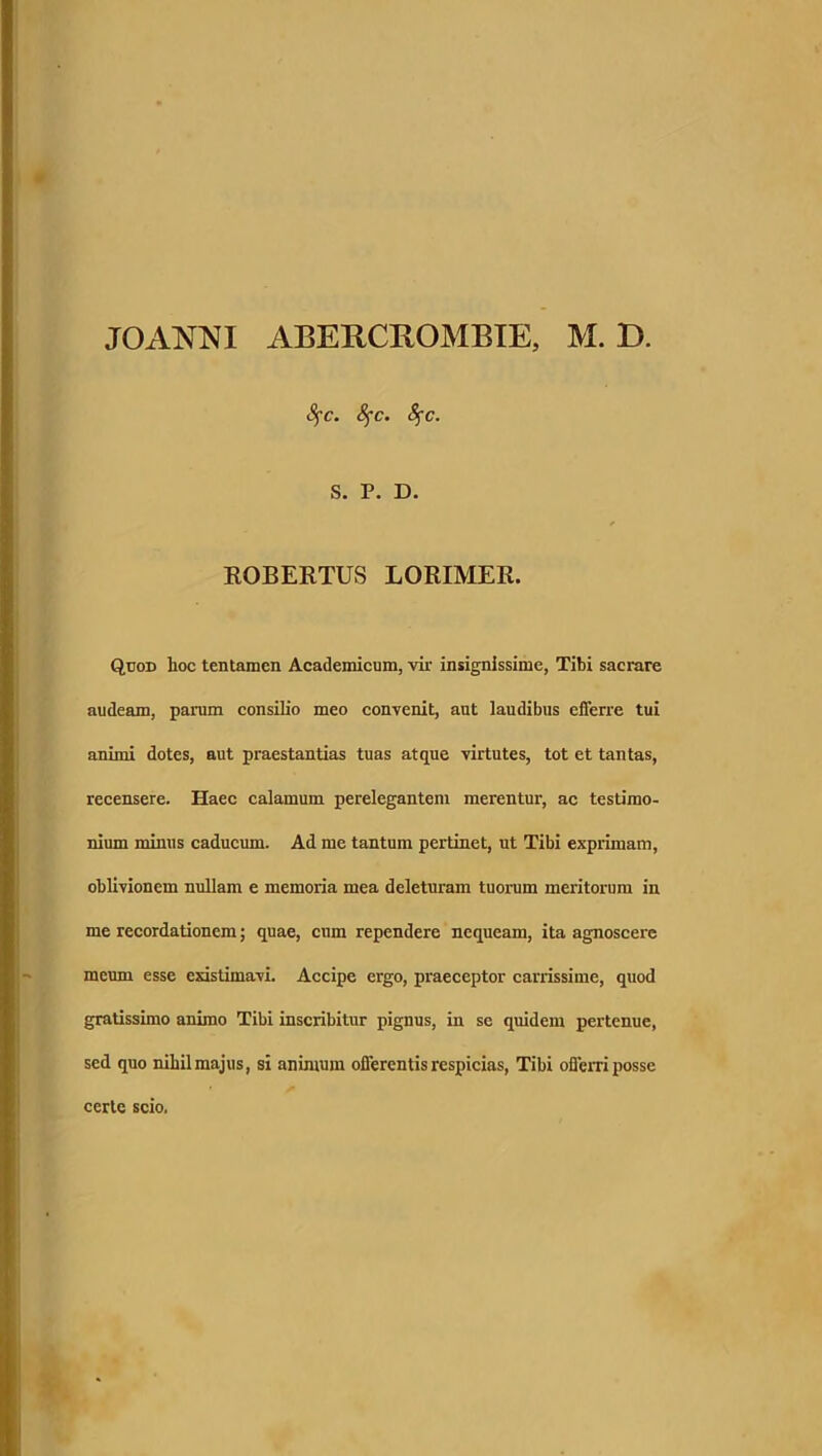 JOANNI ABERCROMBIE, M. D. fyc. 8fc. 8$c. S. P. D. ROBERTUS LORIMER. Quod hoc tentamen Academicum, vir insignissime, Tibi sacrare audeam, parum consilio meo convenit, aut laudibus efferre tui animi dotes, aut praestantias tuas atque virtutes, tot et tantas, recensere. Haec calamum perelegantem merentur, ac testimo- nium minus caducum. Ad me tantum pertinet, ut Tibi exprimam, oblivionem nullam e memoria mea deleturam tuorum meritorum in me recordationem; quae, cum rependere nequeam, ita agnoscere meum esse existimavi. Accipe ergo, praeceptor carrissime, quod gratissimo animo Tibi inscribitur pignus, in se quidem pertenue, sed quo nihil majus, si animum offerentis respicias, Tibi offerri posse certe scio.