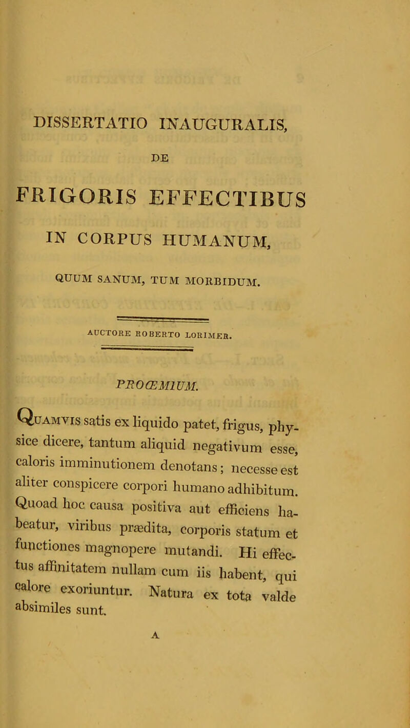 DISSERTATIO INAUGURARIS, DE frigoris effectibus IN CORPUS HUMANUM, QUUM SANUM, TUM MORBIDUM. AUCTORE ROBERTO LORIMER. PROCEM IUM. Quamvis satis ex liquido patet, frigus, phy- sice diceie, tantum aliquid negativum esse caloris imminutionem denotans; necesse est aliter conspicere corpori humano adhibitum. Quoad hoc causa positiva aut efficiens ha- beatur, viribus prasdita, corporis statum et functiones magnopere mutandi. Hi effec- tus affinitatem nullam cum iis habent, qui calore exoriuntur. Natura ex tota valde absimiles sunt. A