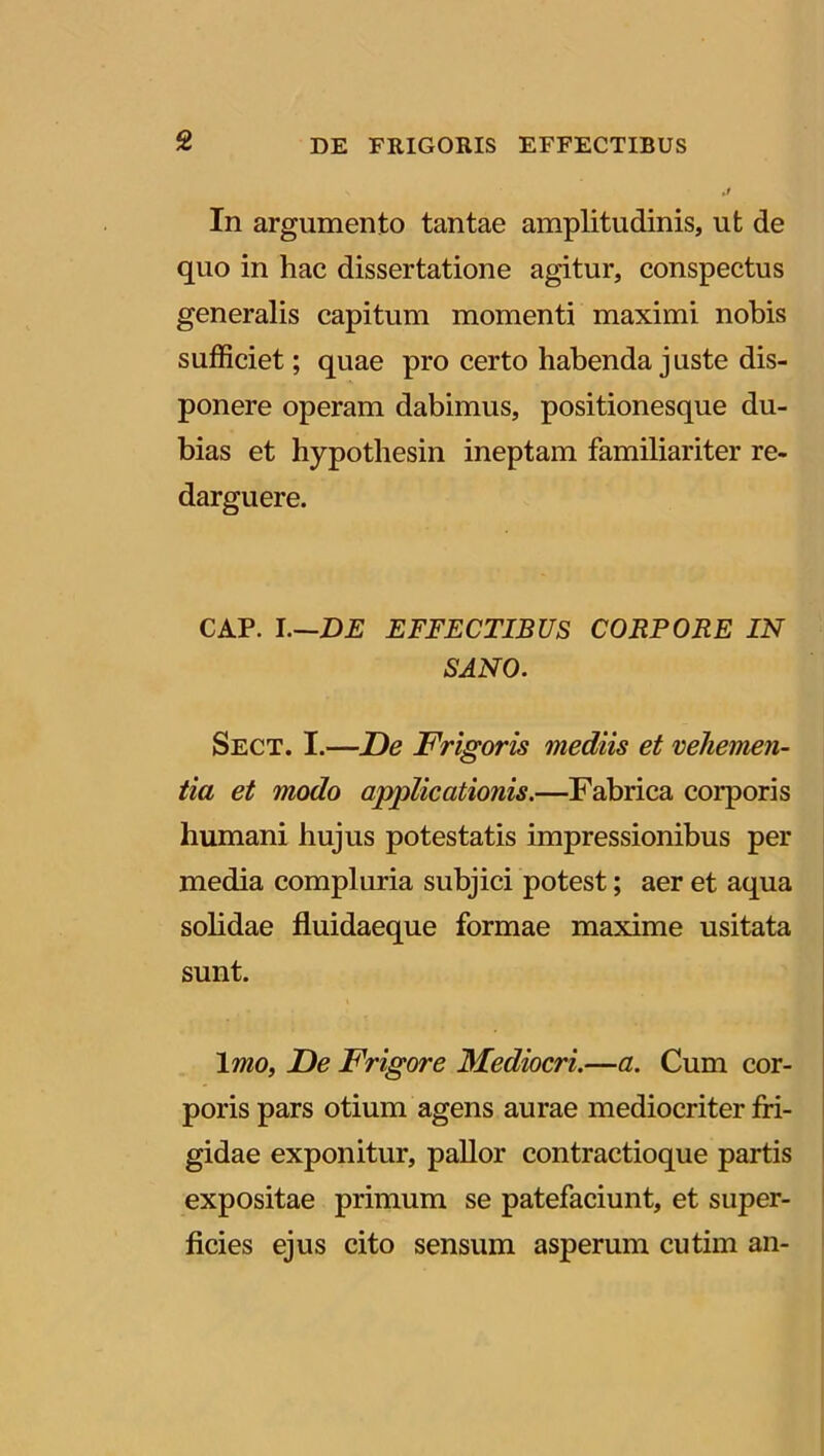 In argumento tantae amplitudinis, ut de quo in hac dissertatione agitur, conspectus generalis capitum momenti maximi nobis sufficiet; quae pro certo habenda j uste dis- ponere operam dabimus, positionesque du- bias et hypothesin ineptam familiariter re- darguere. CAP. I.—DE EFFECTIBUS CORPORE IN SANO. Sect. I.—De Frigoris mediis et vehemen- tia et modo applicationis.—Fabrica corporis humani hujus potestatis impressionibus per media compluria subjici potest; aer et aqua solidae fluidaeque formae maxime usitata sunt. Imo, De Frigore Mediocri.—a. Cum cor- poris pars otium agens aurae mediocriter fri- gidae exponitur, pallor contractioque partis expositae primum se patefaciunt, et super- ficies ejus cito sensum asperum cutim an-