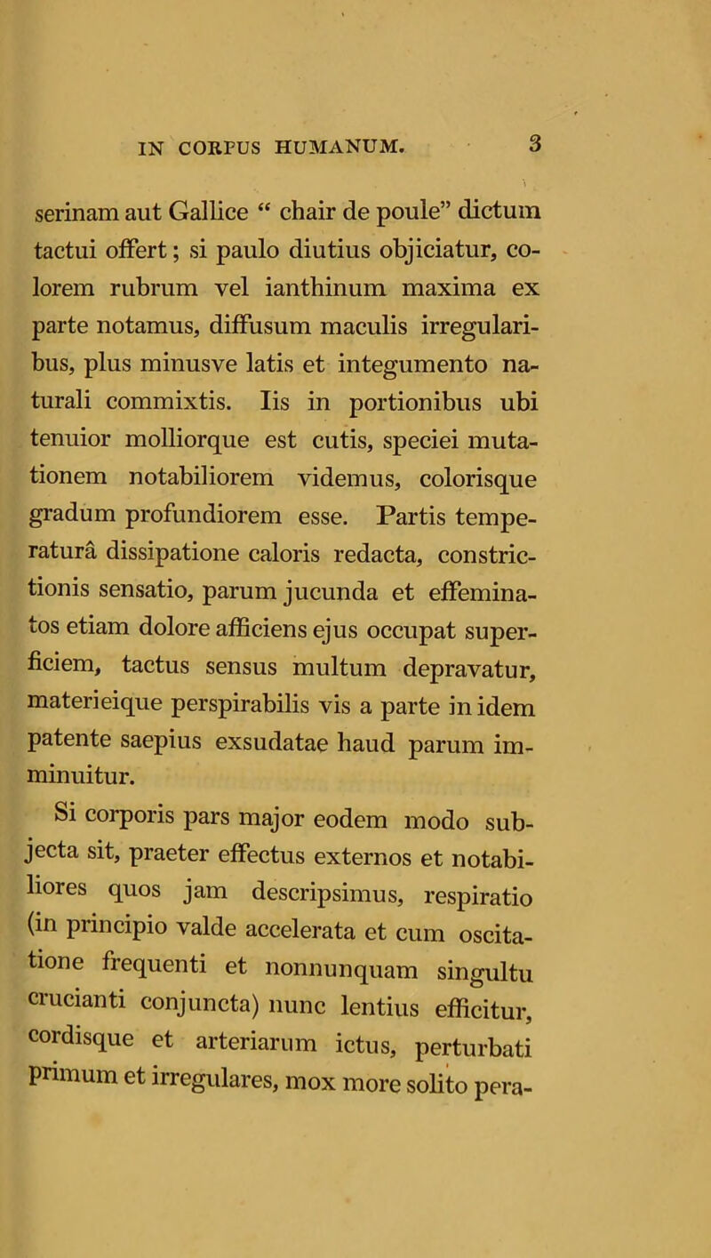 3 serinam aut Gallice “ chair de poule” dictum tactui offert; si paulo diutius objiciatur, co- lorem rubrum vel ianthinum maxima ex parte notamus, diffusum maculis irregulari- bus, plus minusve latis et integumento na- turali commixtis. Iis in portionibus ubi tenuior molliorque est cutis, speciei muta- tionem notabiliorem videmus, colorisque gradum profundiorem esse. Partis tempe- ratura dissipatione caloris redacta, constric- tionis sensatio, parum jucunda et effemina- tos etiam dolore afficiens ejus occupat super- ficiem, tactus sensus multum depravatur, materieique perspirabilis vis a parte in idem patente saepius exsudatae haud parum im- minuitur. Si corporis pars major eodem modo sub- jecta sit, praeter effectus externos et notabi- liores quos jam descripsimus, respiratio (in principio valde accelerata et cum oscita- tione frequenti et nonnunquam singultu crucianti conjuncta) nunc lentius efficitur, cordisque et arteriarum ictus, perturbati primum et irregulares, mox more solito pera-