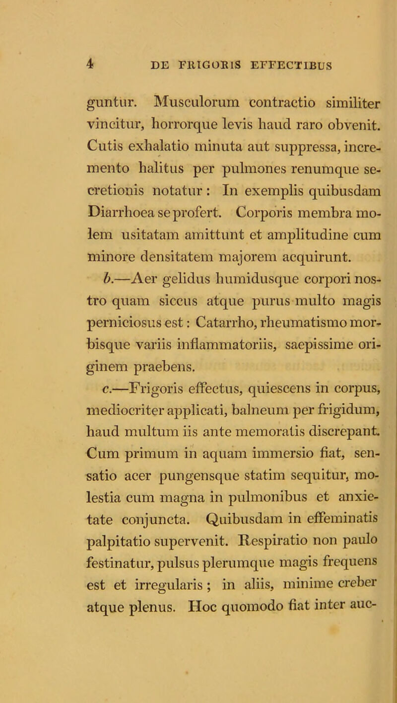 guntur. Musculorum contractio similiter vincitur, horrorque levis haud raro obvenit. Cutis exhalatio minuta aut suppressa, incre- mento halitus per pulmones renumque se- cretionis notatur : In exemplis quibusdam Diarrhoea se profert. Corporis membra mo- lem usitatam amittunt et amplitudine cum minore densitatem majorem acquirunt. b. —Aer gelidus humidusque corpori nos- tro quam siccus atque purus multo magis perniciosus est: Catarrho, rheumatismo mor- bisque variis inflammatoriis, saepissime ori- ginem praebens. c. —Frigoris effectus, quiescens in corpus, mediocriter applicati, balneum per frigidum, haud multum iis ante memoratis discrepant. Cum primum in aquam immersio fiat, sen- satio acer pungensque statim sequitur, mo- lestia cum magna in pulmonibus et anxie- tate conjuncta. Quibusdam in effeminatis palpitatio supervenit. Respiratio non paulo festinatur, pulsus plerumque magis frequens est et irregularis ; in aliis, minime creber atque plenus. Hoc quomodo fiat inter auc-