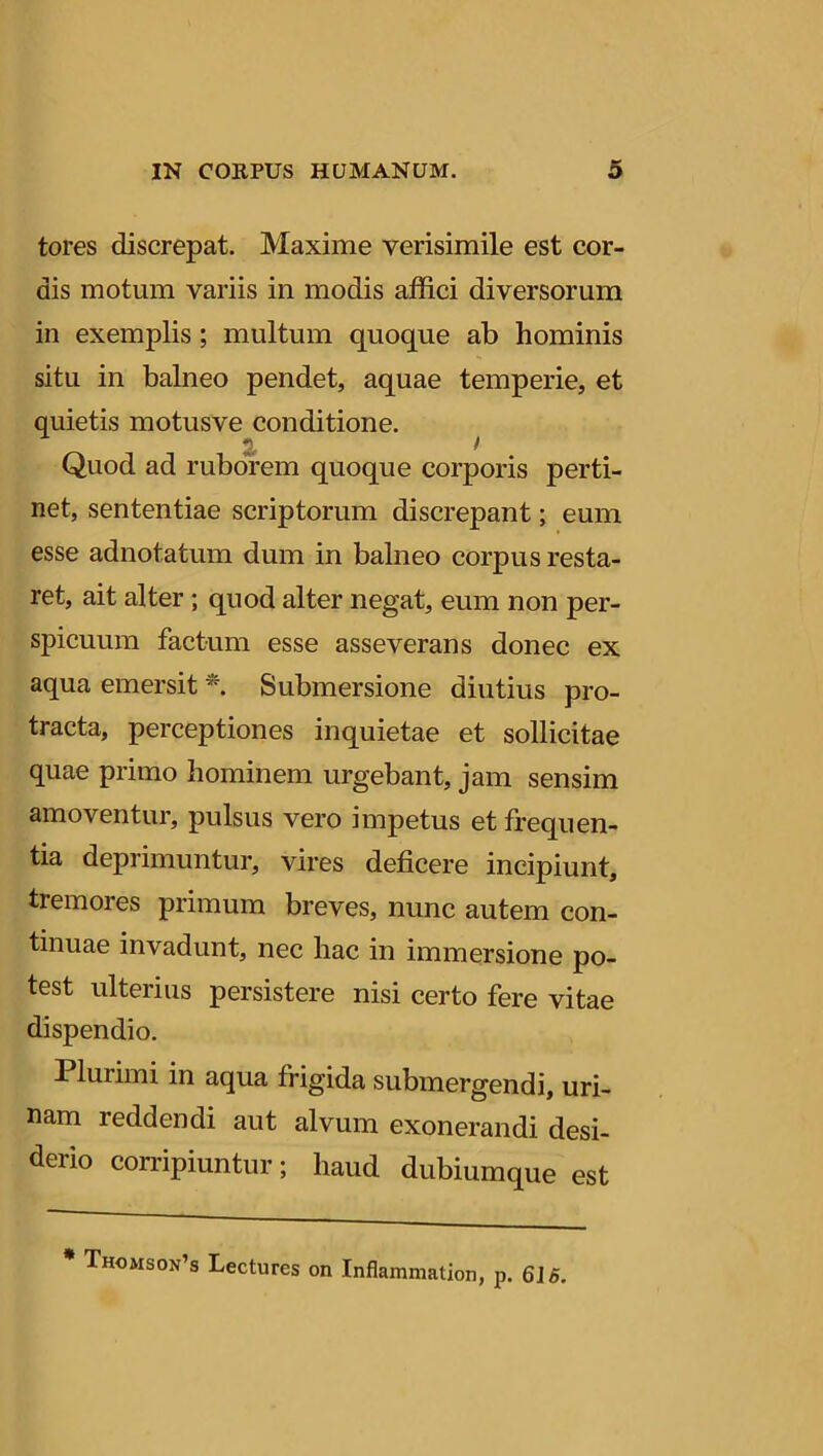 tores discrepat. Maxime verisimile est cor- dis motum variis in modis affici diversorum in exemplis ; multum quoque ab hominis situ in balneo pendet, aquae temperie, et quietis motusve conditione. 2. ) Quod ad ruborem quoque corporis perti- net, sententiae scriptorum discrepant; eum esse adnotatum dum in balneo corpus resta- ret, ait alter ; quod alter negat, eum non per- spicuum factum esse asseverans donec ex aqua emersit * Submersione diutius pro- tracta, perceptiones inquietae et sollicitae quae primo hominem urgebant, jam sensim amoventur, pulsus vero impetus et frequen- tia deprimuntur, vires deficere incipiunt, tremores primum breves, nunc autem con- tinuae invadunt, nec hac in immersione po- test ulterius persistere nisi certo fere vitae dispendio. Plui imi in aqua frigida submergendi, uri- nam reddendi aut alvum exonerandi desi- derio corripiuntur; haud dubiumque est * Thomson’s Lectures on Inflammation, p. 6J5.