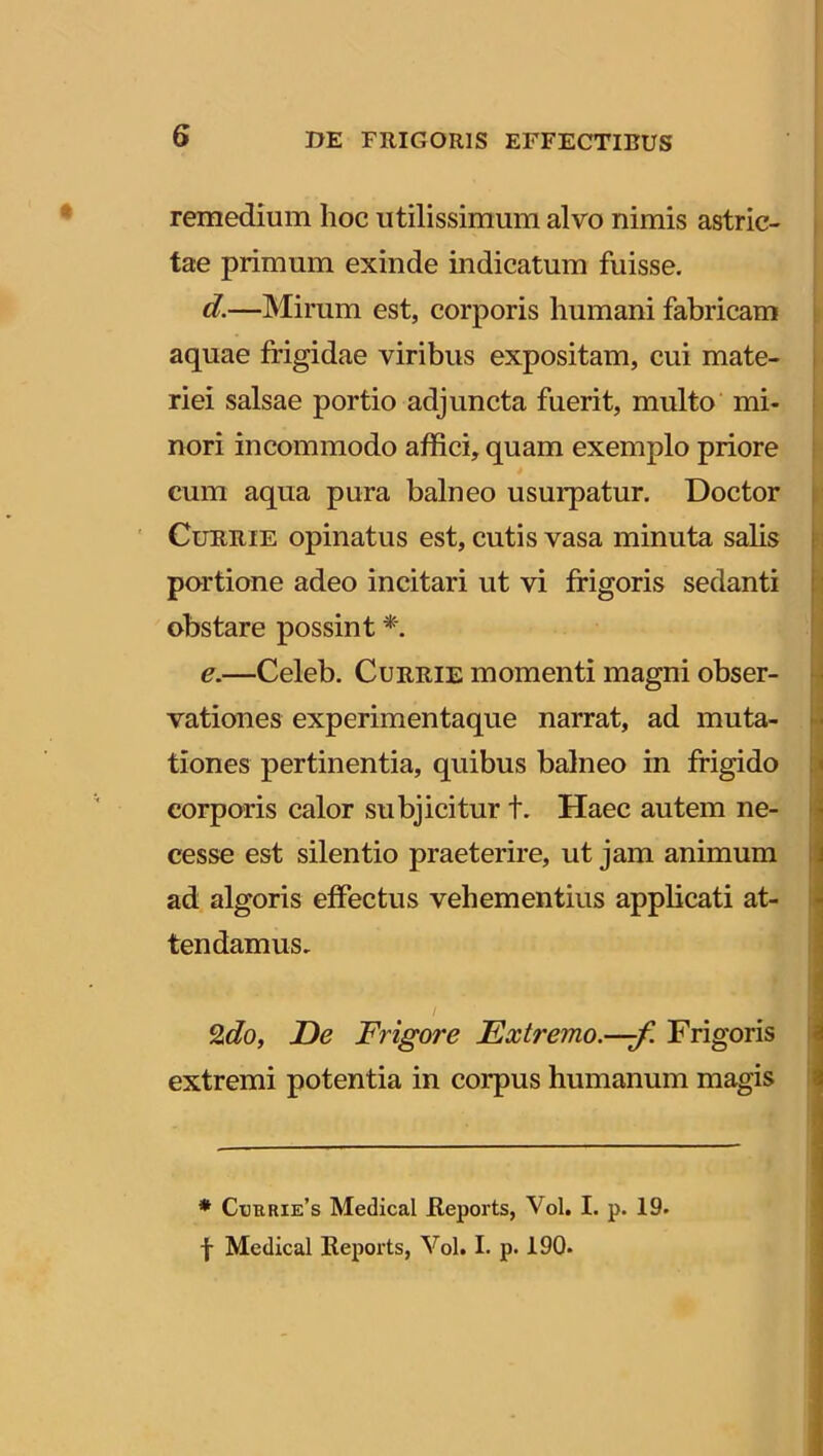 remedium hoc utilissimum alvo nimis astric- tae primum exinde indicatum fuisse. d. —Mirum est, corporis humani fabricam aquae frigidae viribus expositam, cui mate- riei salsae portio adjuncta fuerit, multo mi- nori incommodo affici, quam exemplo priore cum aqua pura balneo usurpatur. Doctor Currie opinatus est, cutis vasa minuta salis portione adeo incitari ut vi frigoris sedanti obstare possint *. e. —Celeb. Currie momenti magni obser- vationes experimentaque narrat, ad muta- tiones pertinentia, quibus balneo in frigido corporis calor subjicitur t. Haec autem ne- cesse est silentio praeterire, ut jam animum ad algoris effectus vehementius applicati at- tendamus. / 2do, De Frigore Extremo.—f. Frigoris extremi potentia in corpus humanum magis * Cubrie’s Medical fteports, Vol. I. p. 19. f Medical Reports, Vol. I. p. 190.