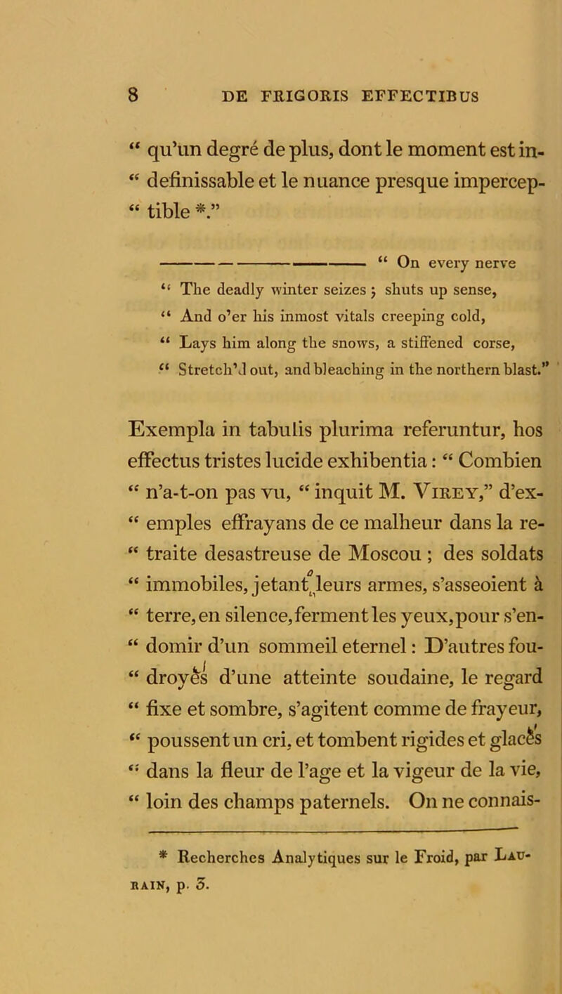 “ quTm degre de plus, dont le moment est in- “ definissable et le nuance presque impercep- “ tible * “ On every nerve “ The deadly vvinter seizes j shuts up sense, “ And o’er his inmost vitals creeping cold, “ Lays him along the snows, a stiffened corse, 11 Stretch1 J out, andbleaching in the northern blast.” Exempla in tabulis plurima referuntur, hos effectus tristes lucide exhibentia: “ Combien “ n’a-t-on pas vu, “ inquit M. Yirey,” d’ex- “ emples effrayans de ce malheur dans la re- “ traite desastreuse de Moscou ; des soldats “ immobiles, jetanAeurs armes, s’asseoient a “ terre, en silence,fermentles yeux,pour s’en- “ domir d’un sommeil eternel: D’autres fou- “ droves d’une atteinte soudaine, le reo;ard “ fixe et sombre, s’agitent comme de frayeur, “ poussent un cri, et tombent rigides et glac^s dans la fleur de Page et la vigeur de la vie, “ loin des champs paternels. O11 ne connais- * Recherchcs Analytiques sur le Froid, par Lau- nain, p. 5.