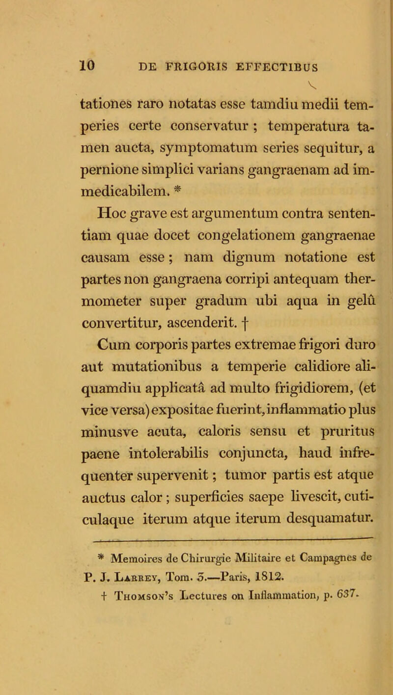 V tationes raro notatas esse tamdiu medii tem- peries certe conservatur ; temperatura ta- men aucta, symptomatum series sequitur, a pernione simplici varians gangraenam ad im- medicabilem. * Hoc grave est argumentum contra senten- tiam quae docet congelationem gangraenae causam esse; nam dignum notatione est partes non gangraena corripi antequam ther- mometer super gradum ubi aqua in gelu convertitur, ascenderit, f Cum corporis partes extremae frigori duro aut mutationibus a temperie calidiore ali- quamdiu applicata ad multo frigidiorem, (et vice versa) expositae fuerint,inflammatio plus minusve acuta, caloris sensu et pruritus paene intolerabilis conjuncta, haud infre- quenter supervenit; tumor partis est atque auctus calor; superficies saepe livescit, cuti- culaque iterum atque iterum desquamatur. * Memoires de Chirurgie Militaire et Campagnes de P. J. Larrey, Tora. 5.—Paris, 1SI2. + Thomson’s Lectures on Infkmmation, p. 637.