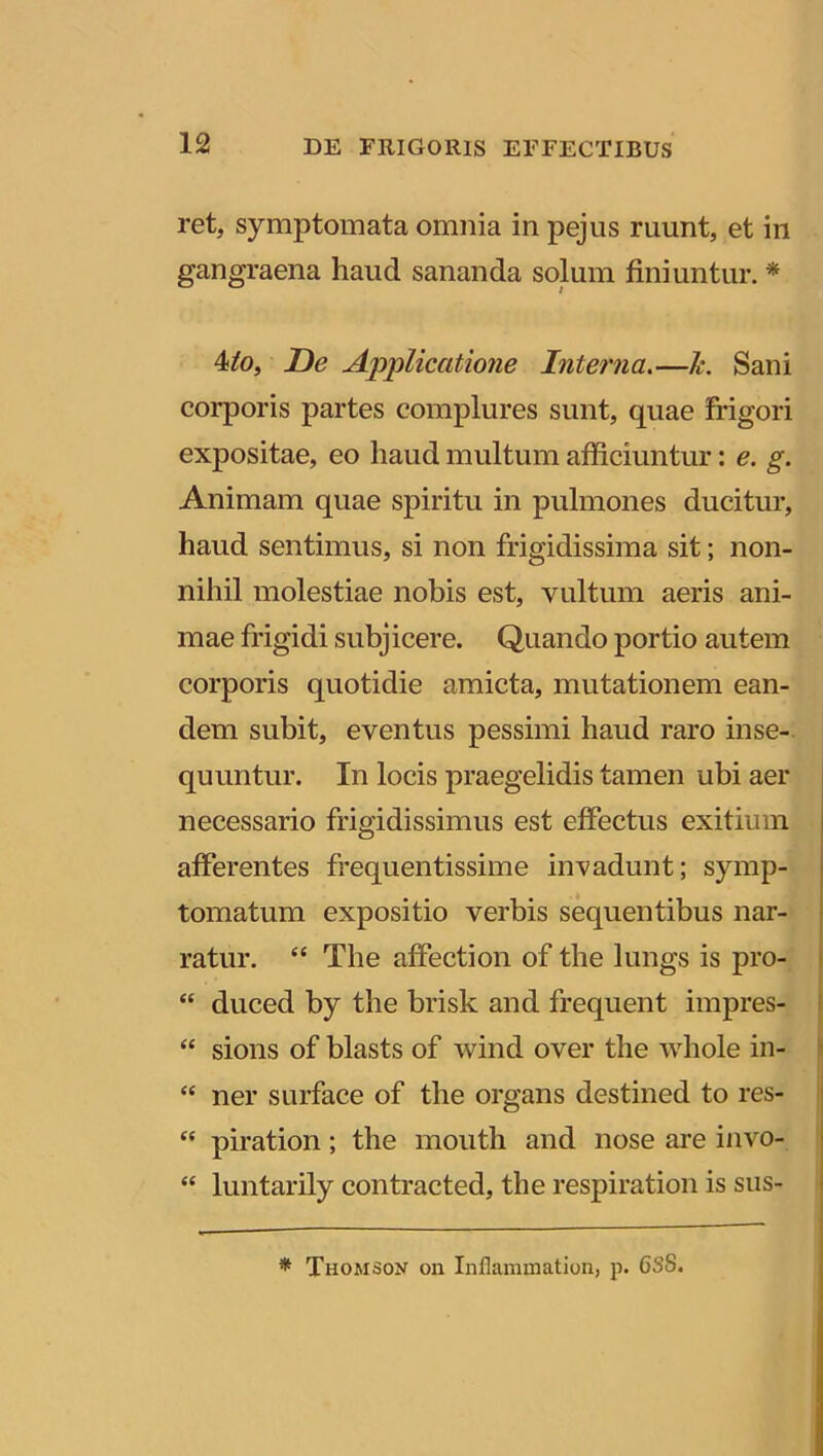 ret, symptomata omnia in pejus ruunt, et in gangraena liaud sananda solum finiuntur. * 4lo, De Applicatione Interna.—Je. Sani corporis partes complures sunt, quae frigori expositae, eo haud multum afficiuntur: e. g. Animam quae spiritu in pulmones ducitur, haud sentimus, si non frigidissima sit; non- nihil molestiae nobis est, vultum aeris ani- mae frigidi subjicere. Quando portio autem corporis quotidie amicta, mutationem ean- dem subit, eventus pessimi haud raro inse- quuntur. In locis praegelidis tamen ubi aer necessario frigidissimus est effectus exitium afferentes frequentissime invadunt; symp- tomatum expositio verbis sequentibus nar- ratur. “ The affection of the lungs is pro- “ duced by the brisk and frequent impres- “ sions of blasts of wind over the whole in- “ ner surface of the organs destined to res- “ piration; the mouth and nose are invo- “ luntarily contracted, the respiration is sus- * Thomson on Inflammation, p. 6S8.