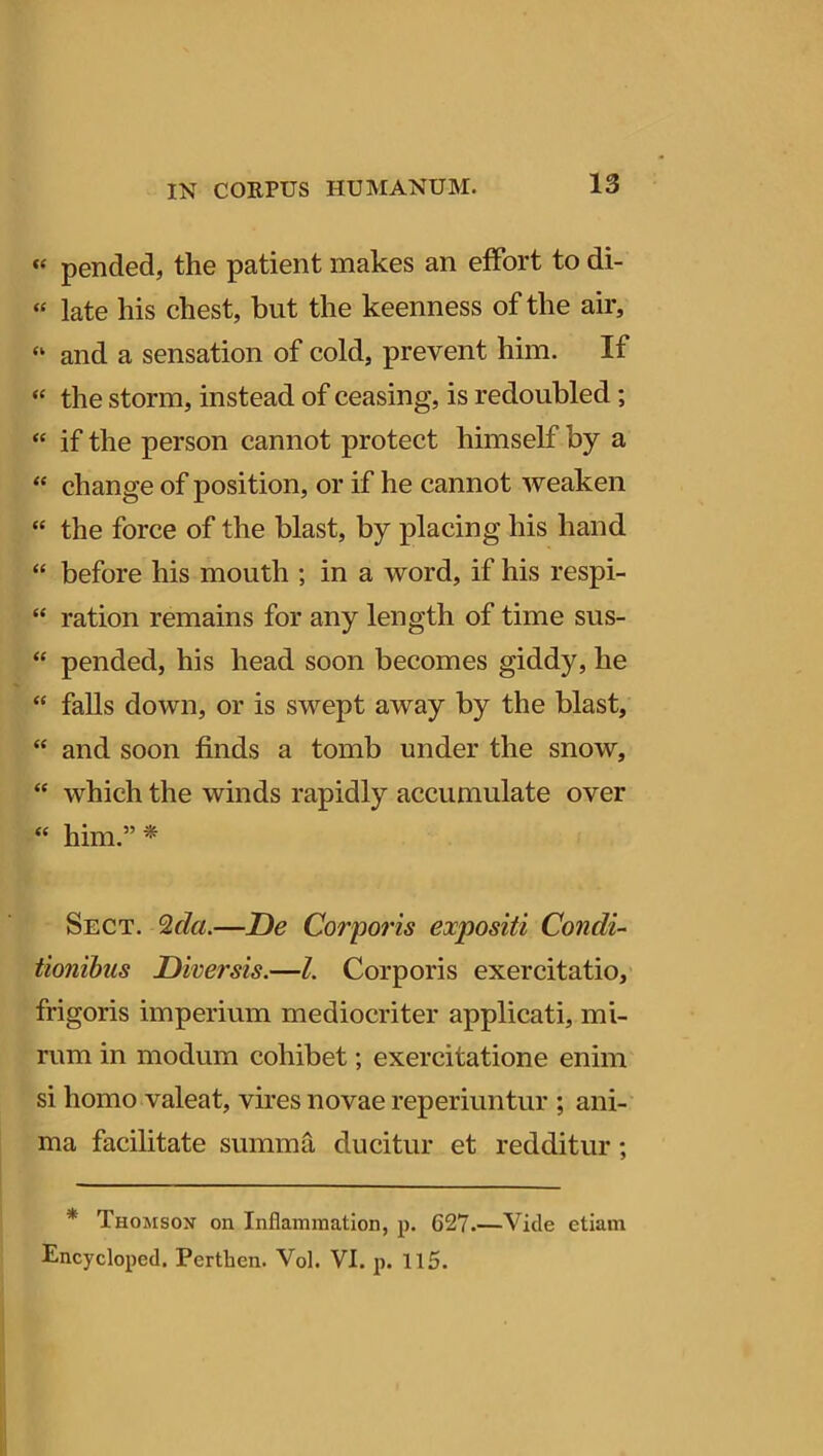 « pended, the patient makes an effort to di- ‘c late his chest, but the keenness of the air, “ and a sensation of cold, prevent him. If “ the stonn, instead of ceasing, is redoubled; « if the person cannot protect himself by a “ change of position, or if he cannot weaken “ the force of the blast, by placing his hand “ before his mouth ; in a word, if his respi- “ ration remains for any length of time sus- “ pended, his liead soon becomes giddy, he “ falis down, or is swept away by the blast, “ and soon finds a tomb under the snow, ‘c which the winds rapidly accumulate over “ him.” * Sect. <2da.—De Corporis expositi Condi- tionibus Diversis.—l. Corporis exercitatio, frigoris imperium mediocriter applicati, mi- rum in modum cohibet; exercitatione enim si homo valeat, vires novae reperiuntur ; ani- ma facilitate summa ducitur et redditur ; * Thomson on Inflammation, p. G27.—Vide etiam Encycloped. Perthen. Vol. VI. p. 115.