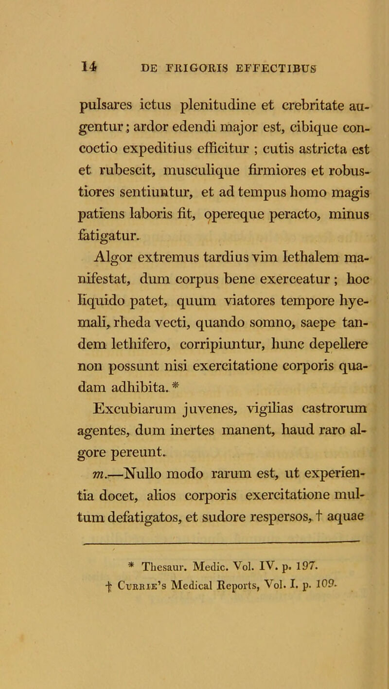 pulsares ictus plenitudine et crebritate au- gentur; ardor edendi major est, cibique con- coctio expeditius efficitur ; cutis astricta est et rubescit, musculique firmiores et robus- tiores sentiuntur, et ad tempus homo magis patiens laboris fit, opereque peracto, minus fatigatur. Algor extremus tardius vim lethalem ma- nifestat, dum corpus bene exerceatur ; hoc liquido patet, quum viatores tempore hye- mali, rheda vecti, quando somno, saepe tan- dem lethifero, corripiuntur, hunc depellere non possunt nisi exercitatione corporis qua- dam adhibita. * Excubiarum juvenes, vigilias castrorum agentes, dum inertes manent, haud raro al- gore pereunt. m.-—Nullo modo rarum est, ut experien- tia docet, alios corporis exercitatione mul- tum defatigatos, et sudore respersos, t aquae * Thesaur. Medie. Vol. IV. p. 197. t Currie’s Medical Reports, Vol. I. p- 109-