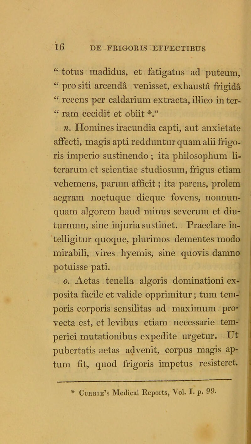 “ totus madidus, et fatigatus ad puteum, “ pro siti arcenda venisset, exhausta frigida “ recens per caldarium extracta, illico in ter- “ ram cecidit et obiit n. Homines iracundia capti, aut anxietate affecti, magis apti redduntur quam alii frigo- ris imperio sustinendo ; ita philosophum li- terarum et scientiae studiosum, frigus etiam vehemens, parum afficit; ita parens, prolem aegram noctuque dieque fovens, nonnun- quam algorem haud minus severum et diu- turnum, sine injuria sustinet. Praeclare in- telligitur quoque, plurimos dementes modo mirabili, vires hyemis, sine quovis damno potuisse pati. o. Aetas tenella algoris dominationi ex- posita facile et valide opprimitur; tum tem- poris corporis sensilitas ad maximum pro- vecta est, et levibus etiam necessarie tem- periei mutationibus expedite urgetur. Ut pubertatis aetas advenit, corpus magis ap- tum fit, quod frigoris impetus resisteret.