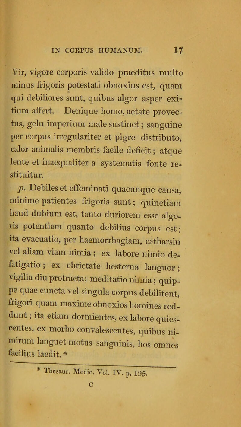 Vir, vigore corporis valido praeditus multo minus frigoris potestati obnoxius est, quam qui debiliores sunt, quibus algor asper exi- tium affert. Denique homo, aetate provec- tus, gelu imperium male sustinet; sanguine per corpus irregulariter et pigre distributo, calor animalis membris facile deficit; atque lente et inaequaliter a systematis fonte re- stituitur. P- Debiles et effeminati quacunque causa, minime patientes frigoris sunt; quinetiam haud dubium est, tanto duriorem esse algo- ris potentiam quanto debilius corpus est; ita evacuatio, per haemorrhagiam, catharsin vel aliam viam nimia ; ex labore nimio de- fatigatio ; ex ebrietate hesterna lanuuor • vigilia diu piotracta; meditatio nimia; quip- pe quae cuncta vel singula corpus debilitent, frigoii quam maxime obnoxios homines red- dunt ; ita etiam dormientes, ex labore quies- centes, ex morbo convalescentes, quibus ni- mirum languet motus sanguinis, hos omnes facilius laedit. * * Thesaur. Medie. Vol. IV. p. 135. C