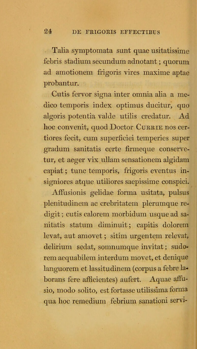 Talia symptomata sunt quae usitatissime febris stadium secundum adnotant; quorum ad amotionem frigoris vires maxime aptae probantur. Cutis fervor signa inter omnia alia a me- dico temporis index optimus ducitur, quo algoris potentia valde utilis credatur. Ad hoc convenit, quod Doctor Currie nos cer- tiores fecit, cum superficiei temperies super gradum sanitatis certe firmeque conserve- tur, et aeger vix ullam sensationem algidam capiat; tunc temporis, frigoris eventus in- signiores atque utiliores saepissime conspici. Affusionis gelidae forma usitata, pulsus plenitudinem ac crebritatem plerumque re- digit ; cutis calorem morbidum usque ad sa- nitatis statum diminuit; capitis dolorem levat, aut amovet; sitim urgentem relevat, delirium sedat, somnumque invitat; sudo- rem aequabilem interdum movet, et denique languorem et lassitudinem (corpus a febre la- borans fere afficientes) aufert. Aquae affu- sio, modo solito, est fortasse utilissima forma qua hoc remedium febrium sanationi servi-