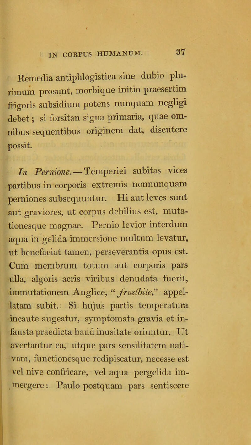 Remedia antiphlogistica sine dubio plu- rimum prosunt, morbique initio praesertim frigoris subsidium potens nunquam negligi debet; si forsitan signa primaria, quae om- nibus sequentibus originem dat, discutere possit. In Pernione. — Temperiei subitas vices partibus in corporis extremis nonnunquam perniones subsequuntur. Hi aut leves sunt aut graviores, ut corpus debilius est, muta- tionesque magnae. Pernio levior interdum aqua in gelida immersione multum levatur, ut benefaciat tamen, perseverantia opus est. Cum membrum totum aut corporis pars ulla, algoris acris viribus denudata fuerit, immutationem Anglice, “ frosibite,” appel- latam subit. Si hujus partis temperatura incaute augeatur, symptomata gravia et in- fausta praedicta haud inusitate oriuntur. Ut avertantur ea, utque pars sensilitatem nati- vam, functionesque redipiscatur, necesse est vel nive confricare, vel aqua pergelida im- mergere : Paulo postquam pars sentiscere