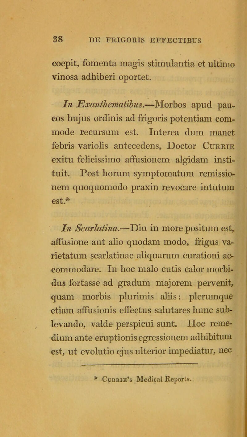 coepit, fomenta magis stimulantia et ultimo vinosa adhiberi oportet. In Exanthematibus.—Morbos apud pau- cos hujus ordinis ad frigoris potentiam com- mode recursum est. Interea dum manet febris variolis antecedens, Doctor Currie exitu felicissimo affusionem algidam insti- tuit. Post horum symptomatum remissio- nem quoquomodo praxin revocare intutum est.* In Scarlatina.—Diu in more positum est, affusione aut alio quodam modo, frigus va- rietatum scarlatinae aliquarum curationi ac- commodare. In hoc malo cutis calor morbi- dus fortasse ad gradum majorem pervenit, quam morbis plurimis aliis: plerumque etiam affusionis effectus salutares hunc sub- levando, valde perspicui sunt. Hoc reme- dium ante eruptionis egressionem adhibitum est, ut evolutio ejus ulterior impediatur, nec * Cuhrie’s Medical Reports.