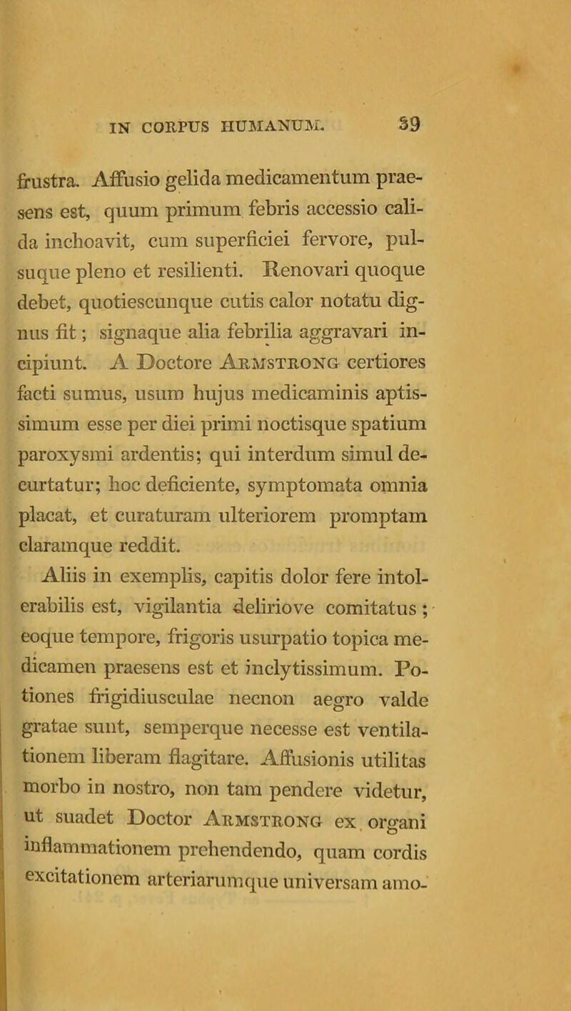 frustra. Affusio gelida medicamentum prae- sens est, quum primum febris accessio cali- da inchoavit, cum superficiei fervore, pul- suque pleno et resilienti. Renovari quoque debet, quotiescunque cutis calor notatu dig- nus fit; signaque alia febrilia aggravari in- cipiunt. A Doctore Armstrong certiores facti sumus, usum hujus medicaminis aptis- simum esse per diei primi noctisque spatium paroxysmi ardentis; qui interdum simul de- curtatur; hoc deficiente, symptomata omnia placat, et curaturam ulteriorem promptam claramque reddit. Aliis in exemplis, capitis dolor fere intol- erabilis est, vigilantia deliriove comitatus ; eoque tempore, frigoris usurpatio topica me- dicamen praesens est et inclytissimum. Po- tiones frigidiusculae necnon aegro valde gratae sunt, semperque necesse est ventila- tionem liberam flagitare. Affusionis utilitas morbo in nostro, non tam pendere videtur, ut suadet Doctor Armstrong ex orsam O inflammationem prehendendo, quam cordis excitationem arteriarumque universam amo-